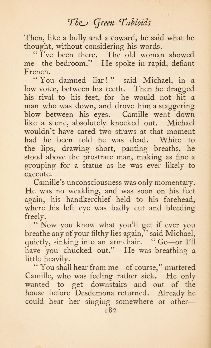 Then, like a bully and a coward, he said what he thought, without considering his words. “ I’ve been there. The old woman showed me—the bedroom.” He spoke in rapid, defiant French. “ You damned liar! ” said Michael, in a low voice, between his teeth. Then he dragged his rival to his feet, for he would not hit a man who was down, and drove him a staggering blow between his eyes. Camille went down like a stone, absolutely knocked out. Michael wouldn’t have cared two straws at that moment had he been told he was dead. White to the lips, drawing short, panting breaths, he stood above the prostrate man, making as fine a grouping for a statue as he was ever likely to execute. Camille’s unconsciousness was only momentary. He was no weakling, and was soon on his feet again, his handkerchief held to his forehead, where his left eye was badly cut and bleeding “ Now you know what you’ll get if ever you breathe any of your filthy lies again,” said Michael, quietly, sinking into an armchair. “ Go—or I’ll have you chucked out.” He was breathing a little heavily. “ You shall hear from me—of course,” muttered Camille, who was feeling rather sick. He only wanted to get downstairs and out of the house before Desdemona returned. Already he could hear her singing somewhere or other—