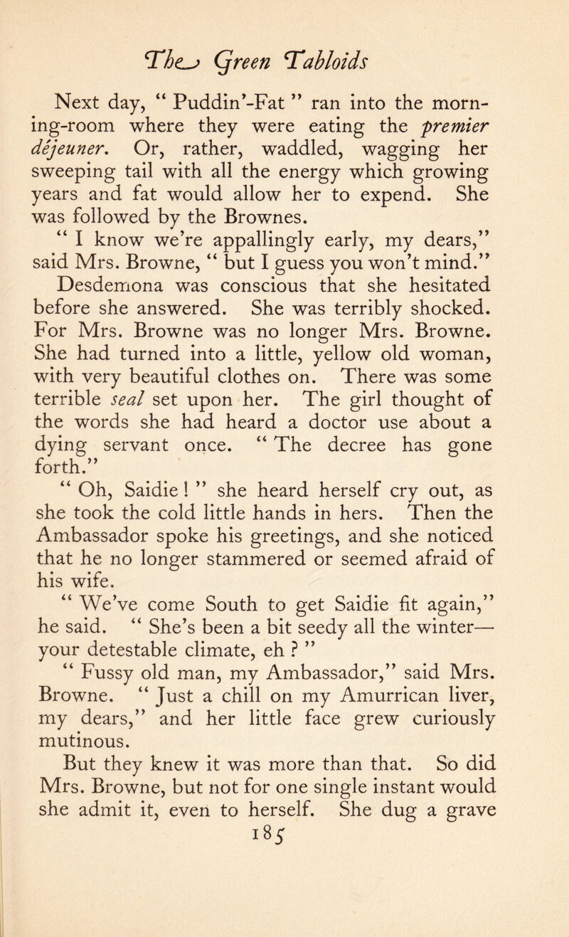 Next day, “ Puddin’-Fat ” ran into the morn¬ ing-room where they were eating the premier dejeuner. Or, rather, w^addled, wagging her sweeping tail with all the energy which growing years and fat would allow her to expend. She was followed by the Brownes. “ I know we’re appallingly early, my dears,” said Mrs. Browne, “ but I guess you won't mind.” Desdemona was conscious that she hesitated before she answered. She was terribly shocked. For Mrs. Browne was no longer Mrs. Browne. She had turned into a little, yellow old woman, with very beautiful clothes on. There was some terrible seal set upon her. The girl thought of the words she had heard a doctor use about a dying servant once. “ The decree has gone forth.” “ Oh, Saidie ! ” she heard herself cry out, as she took the cold little hands in hers. Then the Ambassador spoke his greetings, and she noticed that he no longer stammered or seemed afraid of his wife, “ We’ve come South to get Saidie fit again,” he said. “ She’s been a bit seedy all the winter— your detestable climate, eh ? ” “ Fussy old man, my Ambassador,” said Mrs. Browne. “ Just a chill on my Amurrican liver, my dears,” and her little face grew curiously mutinous. But they knew it was more than that. So did Mrs. Browne, but not for one single instant would she admit it, even to herself. She dug a grave