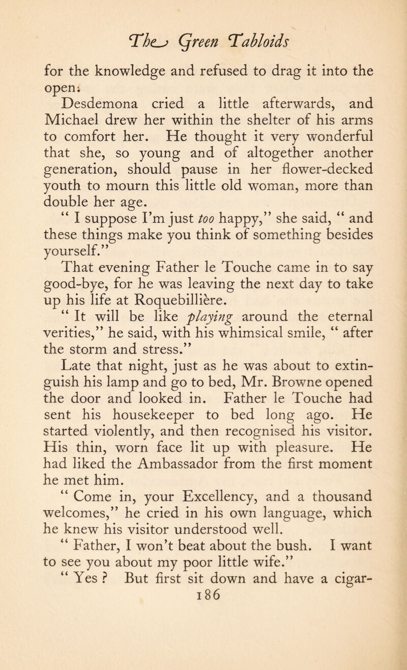 for the knowledge and refused to drag it into the open: Desdemona cried a little afterwards, and Michael drew her within the shelter of his arms to comfort her. He thought it very wonderful that she, so young and of altogether another generation, should pause in her flower-decked youth to mourn this little old woman, more than double her age. “ I suppose I’m just too happy,” she said, “ and these things make you think of something besides yourself.” That evening Father le Touche came in to say good-bye, for he was leaving the next day to take up his life at Roquebilliere. “ It will be like flaying around the eternal verities,” he said, with his whimsical smile, “ after the storm and stress.” Late that night, just as he was about to extin¬ guish his lamp and go to bed, Mr. Browne opened the door and looked in. Father le Touche had sent his housekeeper to bed long ago. He started violently, and then recognised his visitor. His thin, worn face lit up with pleasure. He had liked the Ambassador from the first moment he met him. “ Come in, your Excellency, and a thousand welcomes,” he cried in his own language, which he knew his visitor understood well. “ Father, I won’t beat about the bush. I want to see you about my poor little wife.” “ Yes ? But first sit down and have a cigar-