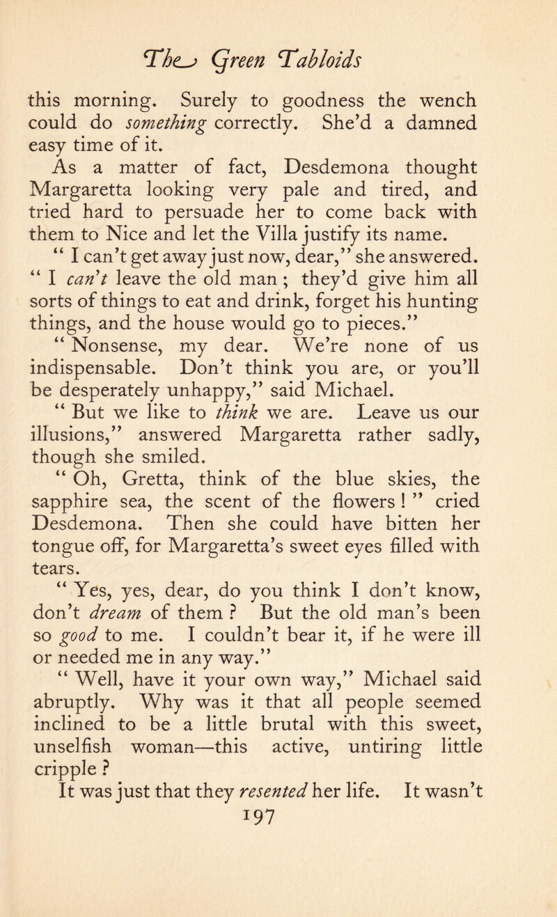 this morning. Surely to goodness the wench could do something correctly. She’d a damned easy time of it. As a matter of fact, Desdemona thought Margaretta looking very pale and tired, and tried hard to persuade her to come back with them to Nice and let the Villa justify its name. “ I can’t get away just now, dear,” she answered. “ I can't leave the old man; they’d give him all sorts of things to eat and drink, forget his hunting things, and the house would go to pieces.” “ Nonsense, my dear. We’re none of us indispensable. Don’t think you are, or you’ll be desperately unhappy,” said Michael. “ But we like to think we are. Leave us our illusions,” answered Margaretta rather sadly, though she smiled. “ Oh, Gretta, think of the blue skies, the sapphire sea, the scent of the flowers ! ” cried Desdemona. Then she could have bitten her tongue off, for Margaretta’s sweet eyes filled with tears. “ Yes, yes, dear, do you think I don’t know, don’t dream of them ? But the old man’s been so good to me. I couldn’t bear it, if he were ill or needed me in any way.” “ Well, have it your own way,” Michael said abruptly. Why was it that all people seemed inclined to be a little brutal with this sweet, unselfish woman—this active, untiring little cripple ? It was just that they resented her life. It wasn’t