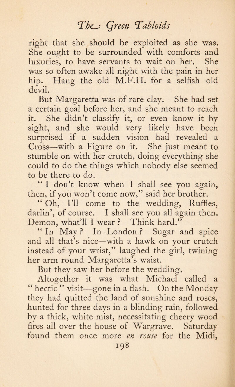 right that she should be exploited as she was. She ought to be surrounded with comforts and luxuries, to have servants to wait on her. She was so often awake all night with the pain in her hip. Hang the old M.F.H. for a selfish old devil. But Margaretta was of rare clay. She had set a certain goal before her, and she meant to reach it. She didn’t classify it, or even know it by sight, and she would very likely have been surprised if a sudden vision had revealed a Cross—with a Figure on it. She just meant to stumble on with her crutch, doing everything she could to do the things which nobody else seemed to be there to do. “ I don’t know when I shall see you again, then, if you won’t come now,” said her brother. “ Oh, I’ll come to the wedding, Ruffles, darlin’, of course. I shall see you all again then. Demon, what’ll I wear ? Think hard.” “ In May ? In London ? Sugar and spice and all that’s nice—with a hawk on your crutch instead of your wrist,” laughed the girl, twining her arm round Margaretta’s waist. But they saw her before the wedding. Altogether it was what Michael called a “ hectic ” visit—gone in a flash. On the Monday they had quitted the land of sunshine and roses, hunted for three days in a blinding rain, followed by a thick, white mist, necessitating cheery wood fires all over the house of Wargrave. Saturday found them once more en route for the Midi,