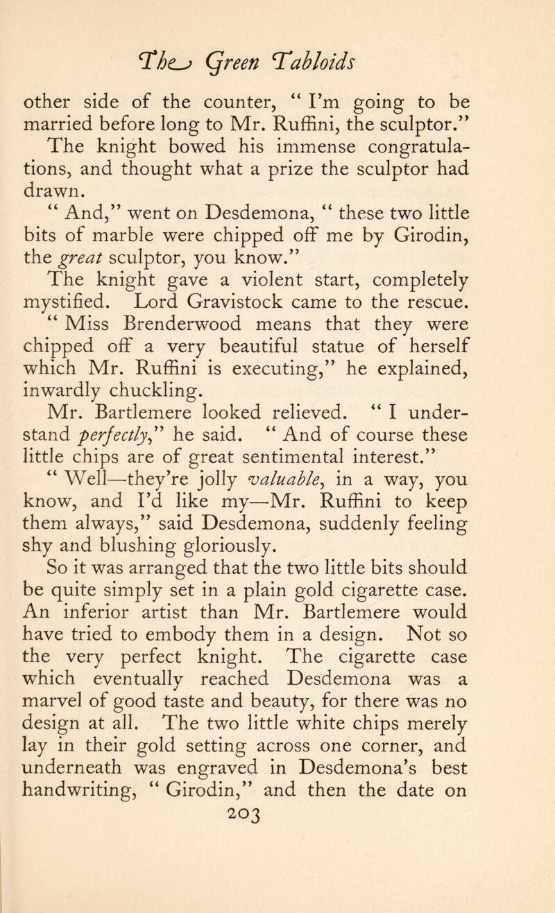 other side of the counter, “ I’m going to be married before long to Mr. Ruffini, the sculptor/' The knight bowed his immense congratula¬ tions, and thought what a prize the sculptor had drawn. “ And,” went on Desdemona, “ these two little bits of marble were chipped off me by Girodin, the great sculptor, you know.” The knight gave a violent start, completely mystified. Lord Gravistock came to the rescue. “ Miss Brenderwood means that they were chipped off a very beautiful statue of herself which Mr. Ruffini is executing,” he explained, inwardly chuckling. Mr. Bartlemere looked relieved. “ I under¬ stand perfectly” he said. “ And of course these little chips are of great sentimental interest.” “ Well—-they’re jolly valuable, in a way, you know, and I’d like my—Mr. Ruffini to keep them always,” said Desdemona, suddenly feeling shy and blushing gloriously. So it was arranged that the two little bits should be quite simply set in a plain gold cigarette case. An inferior artist than Mr. Bartlemere would have tried to embody them in a design. Not so the very perfect knight. The cigarette case which eventually reached Desdemona was a marvel of good taste and beauty, for there was no design at all. The two little white chips merely lay in their gold setting across one corner, and underneath was engraved in Desdemona’s best handwriting, “ Girodin,” and then the date on