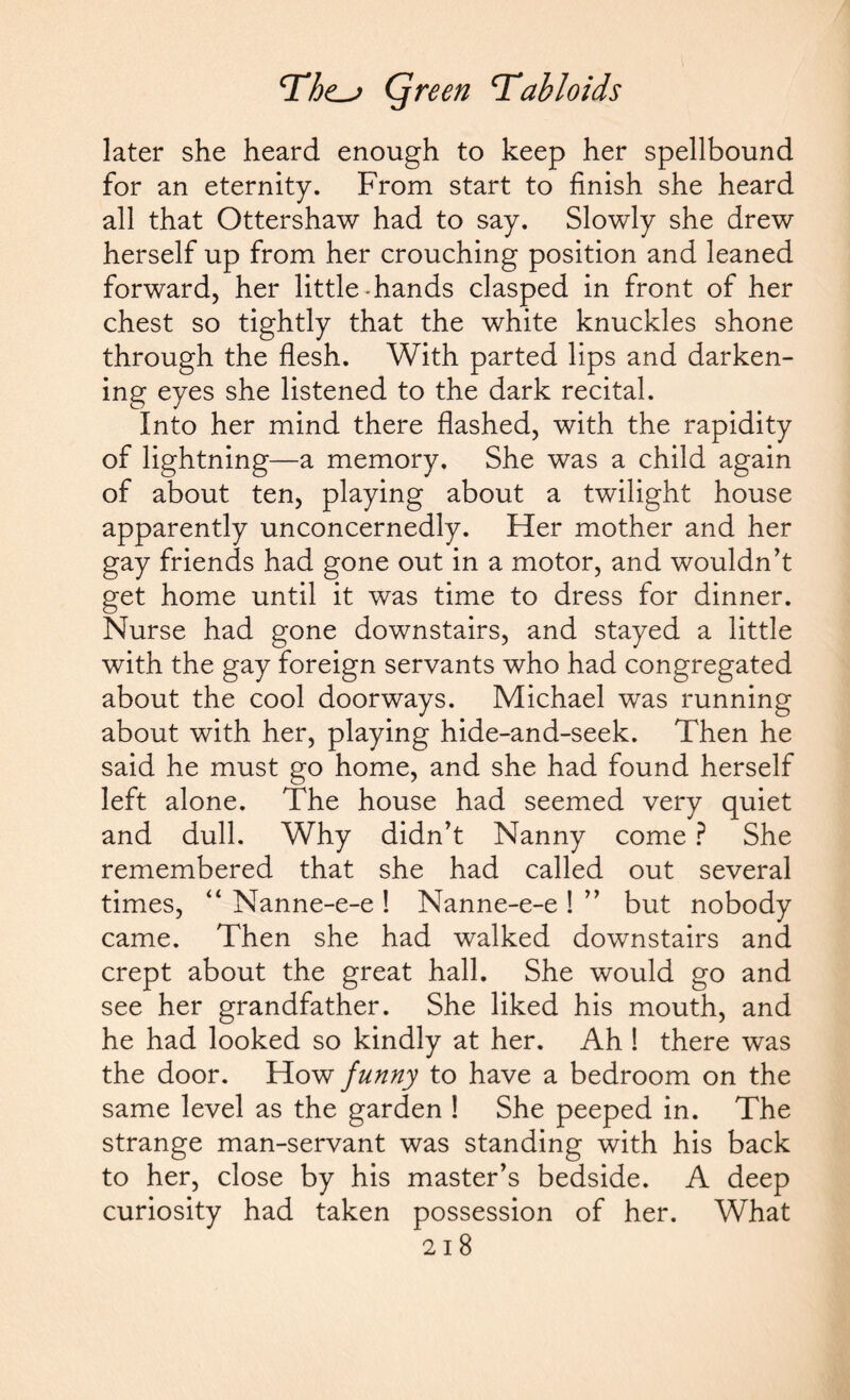 later she heard enough to keep her spellbound for an eternity. From start to finish she heard all that Ottershaw had to say. Slowly she drew herself up from her crouching position and leaned forward, her little-hands clasped in front of her chest so tightly that the white knuckles shone through the flesh. With parted lips and darken¬ ing eyes she listened to the dark recital. Into her mind there flashed, with the rapidity of lightning—a memory. She was a child again of about ten, playing about a twilight house apparently unconcernedly. Her mother and her gay friends had gone out in a motor, and wouldn’t get home until it was time to dress for dinner. Nurse had gone downstairs, and stayed a little with the gay foreign servants who had congregated about the cool doorways. Michael was running about with her, playing hide-and-seek. Then he said he must go home, and she had found herself left alone. The house had seemed very quiet and dull. Why didn’t Nanny come ? She remembered that she had called out several times, “ Nanne-e-e ! Nanne-e-e ! ” but nobody came. Then she had walked downstairs and crept about the great hall. She would go and see her grandfather. She liked his mouth, and he had looked so kindly at her. Ah ! there was the door. How funny to have a bedroom on the same level as the garden ! She peeped in. The strange man-servant was standing with his back to her, close by his master’s bedside. A deep curiosity had taken possession of her. What 21 8