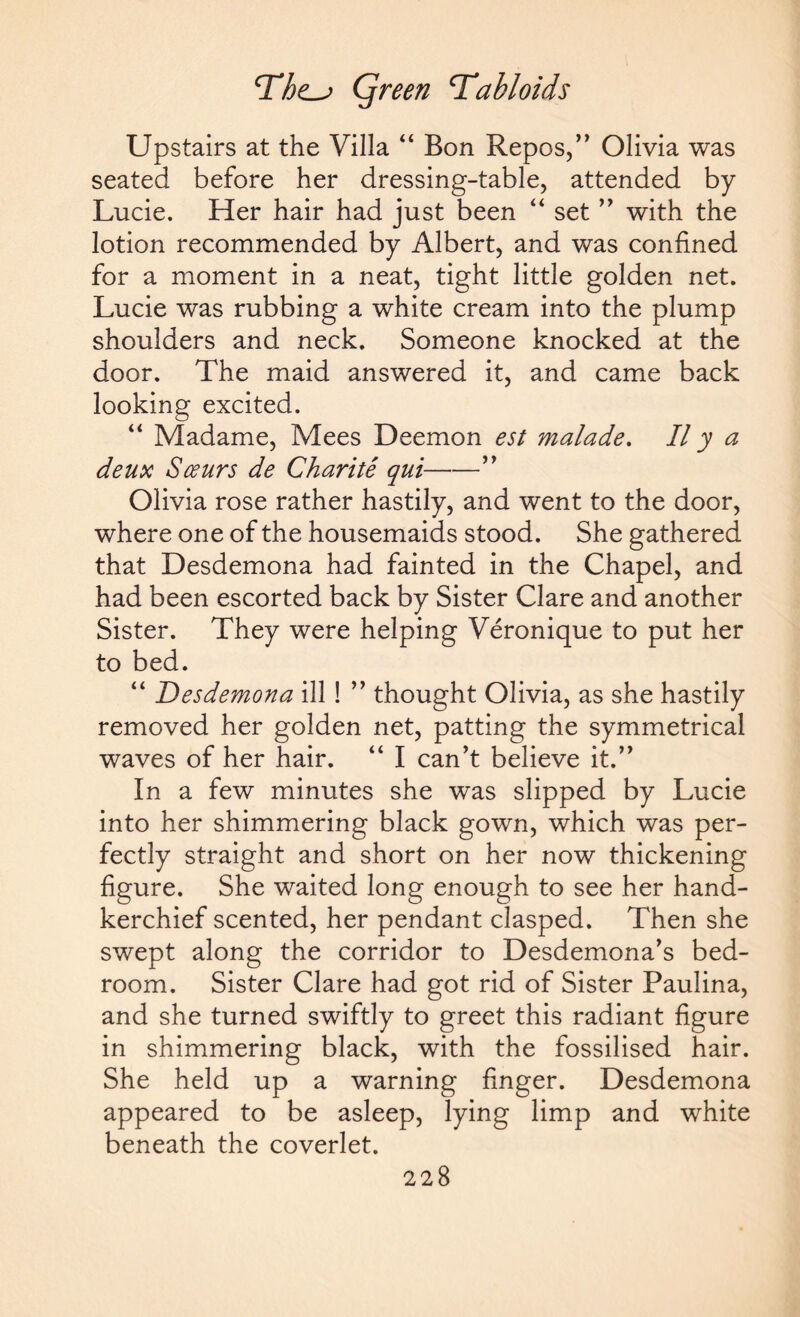 Upstairs at the Villa “ Bon Repos,” Olivia was seated before her dressing-table, attended by Lucie. Her hair had just been “ set ” with the lotion recommended by Albert, and was confined for a moment in a neat, tight little golden net. Lucie was rubbing a white cream into the plump shoulders and neck. Someone knocked at the door. The maid answered it, and came back looking excited. “ Madame, Mees Deemon est malade. II y a deux Sceurs de Charite qui-” Olivia rose rather hastily, and went to the door, where one of the housemaids stood. She gathered that Desdemona had fainted in the Chapel, and had been escorted back by Sister Clare and another Sister. They were helping Veronique to put her to bed. “ Desdemona ill ! ” thought Olivia, as she hastily removed her golden net, patting the symmetrical waves of her hair. “ I can’t believe it.” In a few minutes she was slipped by Lucie into her shimmering black gown, which was per¬ fectly straight and short on her now thickening figure. She waited long enough to see her hand¬ kerchief scented, her pendant clasped. Then she swept along the corridor to Desdemona’s bed¬ room. Sister Clare had got rid of Sister Paulina, and she turned swiftly to greet this radiant figure in shimmering black, with the fossilised hair. She held up a warning finger. Desdemona appeared to be asleep, lying limp and white beneath the coverlet.