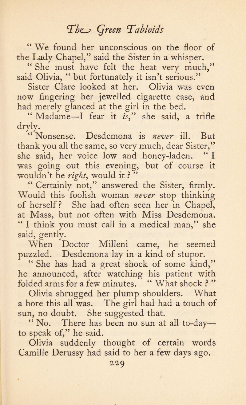 “ We found her unconscious on the floor of the Lady Chapel,” said the Sister in a whisper. “ She must have felt the heat very much,” said Olivia, “ but fortunately it isn’t serious.” Sister Clare looked at her. Olivia was even now fingering her jewelled cigarette case, and had merely glanced at the girl in the bed. “ Madame—1 fear it /V,” she said, a trifle dryly. “ Nonsense. Desdemona is never ill. But thank you all the same, so very much, dear Sister,” she said, her voice low and honey-laden. “ I was going out this evening, but of course it wouldn’t be right, would it ? ” “ Certainly not,” answered the Sister, firmly. Would this foolish woman never stop thinking of herself? She had often seen her in Chapel, at Mass, but not often with Miss Desdemona. “ I think you must call in a medical man,” she said, gently. When Doctor Milleni came, he seemed puzzled. Desdemona lay in a kind of stupor. “ She has had a great shock of some kind,” he announced, after watching his patient with folded arms for a few minutes. “ What shock ? ” Olivia shrugged her plump shoulders. What a bore this all was. The girl had had a touch of sun, no doubt. She suggested that. “ No. There has been no sun at all to-day— to speak of,” he said. Olivia suddenly thought of certain words Camille Derussy had said to her a few days ago.