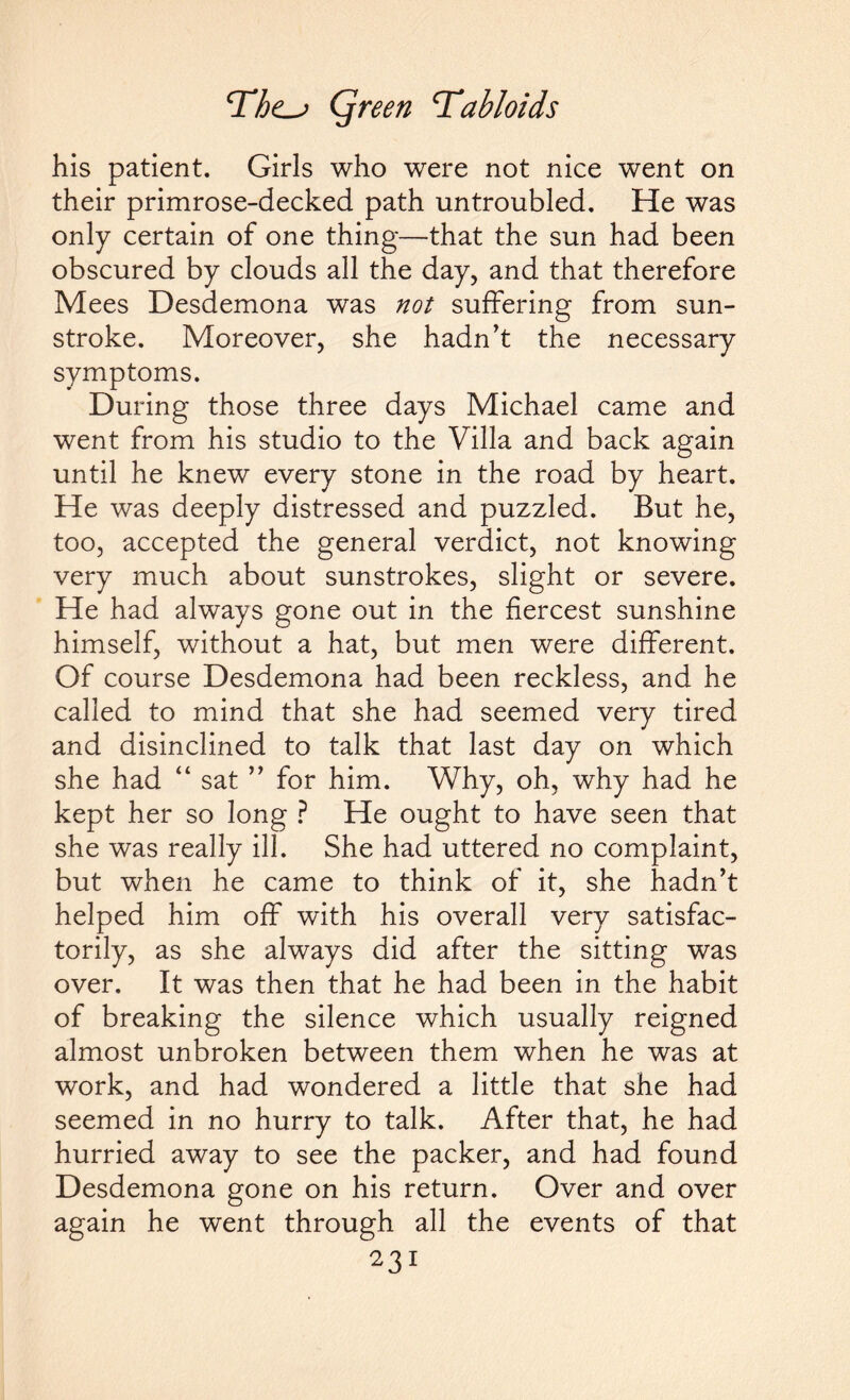 his patient. Girls who were not nice went on their primrose-decked path untroubled. He was only certain of one thing—that the sun had been obscured by clouds all the day, and that therefore Mees Desdemona was not suffering from sun¬ stroke. Moreover, she hadn’t the necessary symptoms. During those three days Michael came and went from his studio to the Villa and back again until he knew every stone in the road by heart. He was deeply distressed and puzzled. But he, too, accepted the general verdict, not knowing very much about sunstrokes, slight or severe. He had always gone out in the fiercest sunshine himself, without a hat, but men were different. Of course Desdemona had been reckless, and he called to mind that she had seemed very tired and disinclined to talk that last day on which she had “ sat ” for him. Why, oh, why had he kept her so long ? He ought to have seen that she was really ill. She had uttered no complaint, but when he came to think of it, she hadn’t helped him off with his overall very satisfac¬ torily, as she always did after the sitting was over. It was then that he had been in the habit of breaking the silence which usually reigned almost unbroken between them when he was at work, and had wondered a little that she had seemed in no hurry to talk. After that, he had hurried away to see the packer, and had found Desdemona gone on his return. Over and over again he went through all the events of that