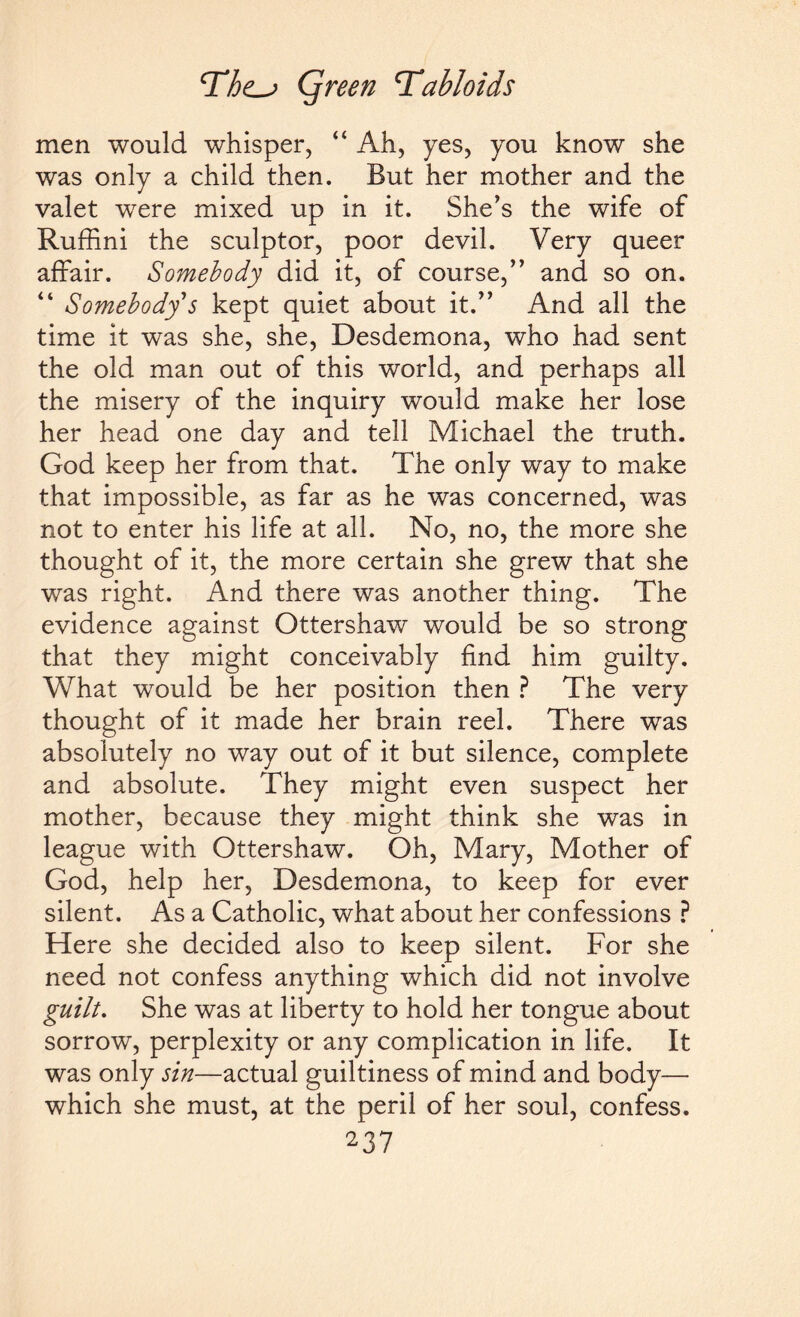 men would whisper, “ Ah, yes, you know she was only a child then. But her mother and the valet were mixed up in it. She’s the wife of Ruffini the sculptor, poor devil. Very queer affair. Somebody did it, of course,” and so on. “ Somebody s kept quiet about it.” And all the time it was she, she, Desdemona, who had sent the old man out of this world, and perhaps all the misery of the inquiry would make her lose her head one day and tell Michael the truth. God keep her from that. The only way to make that impossible, as far as he was concerned, was not to enter his life at all. No, no, the more she thought of it, the more certain she grew that she was right. And there was another thing. The evidence against Ottershaw would be so strong that they might conceivably find him guilty. What would be her position then ? The very thought of it made her brain reel. There was absolutely no way out of it but silence, complete and absolute. They might even suspect her mother, because they might think she was in league with Ottershaw. Oh, Mary, Mother of God, help her, Desdemona, to keep for ever silent. As a Catholic, what about her confessions ? Here she decided also to keep silent. For she need not confess anything which did not involve guilt. She was at liberty to hold her tongue about sorrow, perplexity or any complication in life. It was only sin—actual guiltiness of mind and body— which she must, at the peril of her soul, confess.