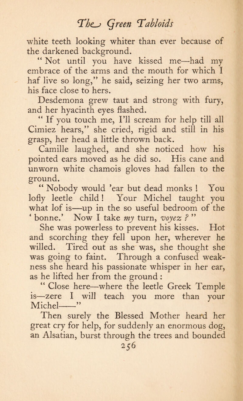 white teeth looking whiter than ever because of the darkened background. “ Not until you have kissed me—had my embrace of the arms and the mouth for which I haf live so long,” he said, seizing her two arms, his face close to hers. Desdemona grew taut and strong with fury, and her hyacinth eyes flashed. “ If you touch me, I’ll scream for help till all Cimiez hears,” she cried, rigid and still in his grasp, her head a little thrown back. Camille laughed, and she noticed how his pointed ears moved as he did so. His cane and unworn white chamois gloves had fallen to the “ Nobody would ’ear but dead monks ! You lofly leetle child! Your Michel taught you what lof is—up in the so useful bedroom of the 4 bonne.’ Now I take my turn, voyez ? ” She was powerless to prevent his kisses. Hot and scorching they fell upon her, wherever he willed. Tired out as she was, she thought she was going to faint. Through a confused weak¬ ness she heard his passionate whisper in her ear, as he lifted her from the ground : “ Close here—where the leetle Greek Temple is—zere I will teach you more than your Michel-” Then surely the Blessed Mother heard her great cry for help, for suddenly an enormous dog, an Alsatian, burst through the trees and bounded