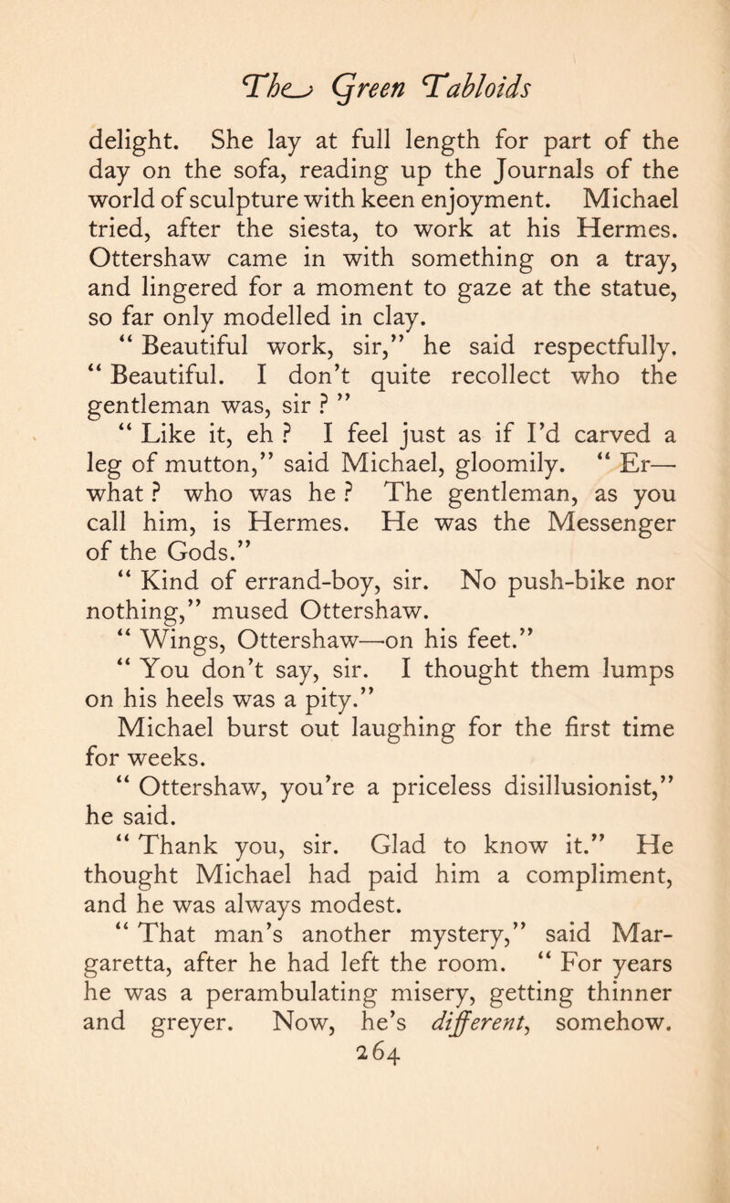 delight. She lay at full length for part of the day on the sofa, reading up the Journals of the world of sculpture with keen enjoyment. Michael tried, after the siesta, to work at his Hermes. Ottershaw came in with something on a tray, and lingered for a moment to gaze at the statue, so far only modelled in clay. 44 Beautiful work, sir,” he said respectfully. 44 Beautiful. I don’t quite recollect who the gentleman was, sir ? ” 44 Like it, eh ? I feel just as if I’d carved a leg of mutton,” said Michael, gloomily. 44 Er— what ? who was he ? The gentleman, as you call him, is Hermes. He was the Messenger of the Gods.” 44 Kind of errand-boy, sir. No push-bike nor nothing,” mused Ottershaw. 44 Wings, Ottershaw—on his feet.” 44 You don’t say, sir. I thought them lumps on his heels was a pity.” Michael burst out laughing for the first time for weeks. 44 Ottershaw, you’re a priceless disillusionist,” he said. 44 Thank you, sir. Glad to know it.” He thought Michael had paid him a compliment, and he was always modest. 44 That man’s another mystery,” said Mar- garetta, after he had left the room. 44 For years he was a perambulating misery, getting thinner and greyer. Now, he’s different, somehow. 16 4