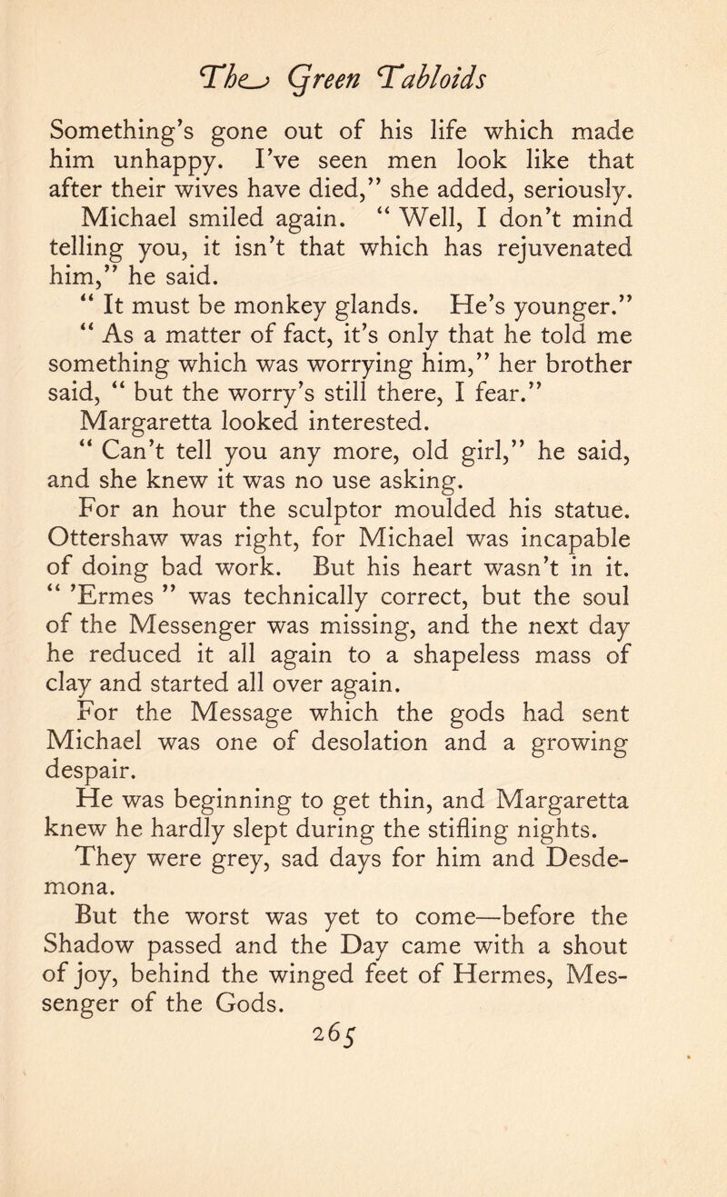 Something’s gone out of his life which made him unhappy. I’ve seen men look like that after their wives have died,” she added, seriously. Michael smiled again. “ Well, I don’t mind telling you, it isn’t that which has rejuvenated him,” he said. “ It must be monkey glands. He’s younger,” “ As a matter of fact, it’s only that he told me something which was worrying him,” her brother said, “ but the worry’s still there, I fear.” Margaretta looked interested. “ Can’t tell you any more, old girl,” he said, and she knew it was no use asking. For an hour the sculptor moulded his statue. Ottershaw was right, for Michael was incapable of doing bad work. But his heart wasn’t in it. “ ’Ermes ” was technically correct, but the soul of the Messenger was missing, and the next day he reduced it all again to a shapeless mass of clay and started all over again. For the Message which the gods had sent Michael was one of desolation and a growing despair. He was beginning to get thin, and Margaretta knew he hardly slept during the stifling nights. They were grey, sad days for him and Desde- mona. But the worst was yet to come—before the Shadow passed and the Day came with a shout of joy, behind the winged feet of Hermes, Mes¬ senger of the Gods.