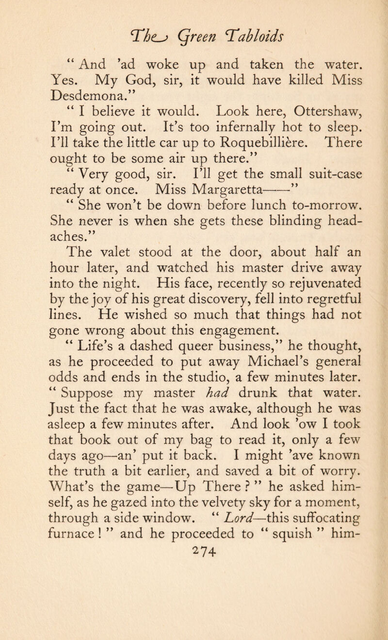 “ And ’ad woke up and taken the water. Yes. My God, sir, it would have killed Miss Desdemona.” “ I believe it would. Look here, Ottershaw, I’m going out. It’s too infernally hot to sleep. I’ll take the little car up to Roquebilliere. There ought to be some air up there.” “ Very good, sir. I’ll get the small suit-case ready at once. Miss Margaretta— “ She won’t be down before lunch to-morrow. She never is when she gets these blinding head¬ aches.” The valet stood at the door, about half an hour later, and watched his master drive away into the night. His face, recently so rejuvenated by the joy of his great discovery, fell into regretful lines. He wished so much that things had not gone wrong about this engagement. “ Life’s a dashed queer business,” he thought, as he proceeded to put away Michael’s general odds and ends in the studio, a few minutes later. “ Suppose my master had drunk that water. Just the fact that he was awake, although he was asleep a few minutes after. And look ’ow I took that book out of my bag to read it, only a few days ago—an’ put it back. I might ’ave known the truth a bit earlier, and saved a bit of worry. What’s the game—Up There ? ” he asked him¬ self, as he gazed into the velvety sky for a moment, through a side window. “ Lord—this suffocating furnace ! ” and he proceeded to “ squish ” him-