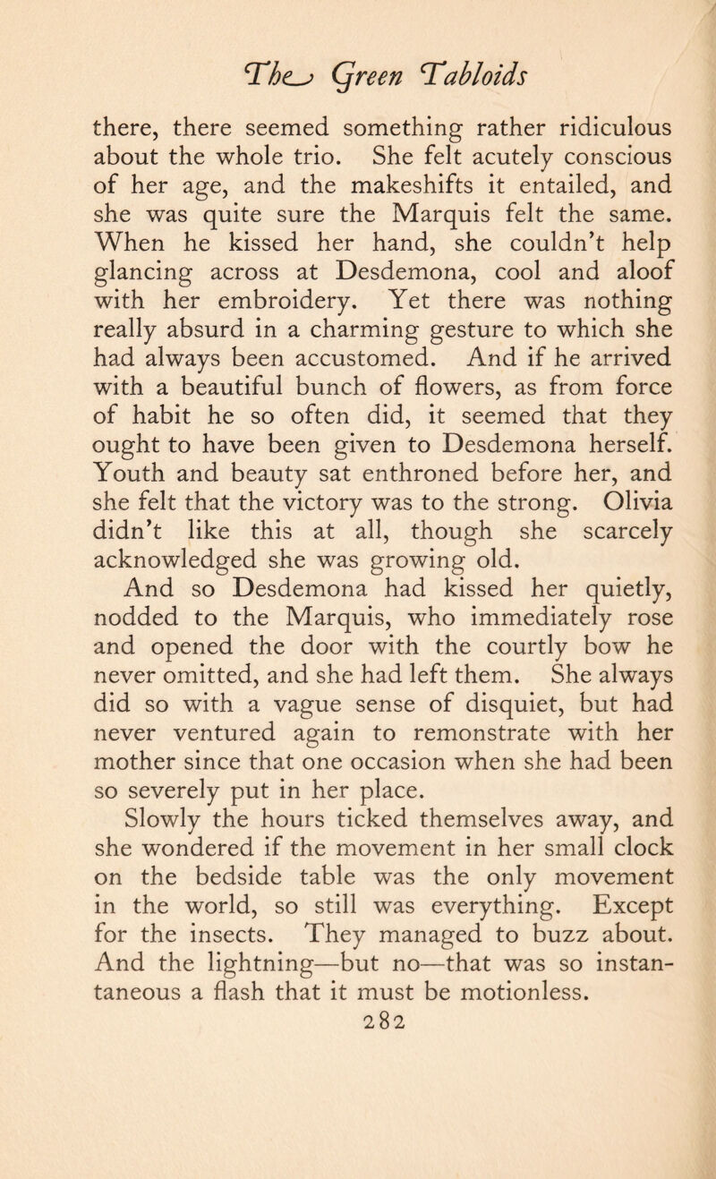 there, there seemed something rather ridiculous about the whole trio. She felt acutely conscious of her age, and the makeshifts it entailed, and she was quite sure the Marquis felt the same. When he kissed her hand, she couldn’t help glancing across at Desdemona, cool and aloof with her embroidery. Yet there was nothing really absurd in a charming gesture to which she had always been accustomed. And if he arrived with a beautiful bunch of flowers, as from force of habit he so often did, it seemed that they ought to have been given to Desdemona herself. Youth and beauty sat enthroned before her, and she felt that the victory was to the strong. Olivia didn’t like this at all, though she scarcely acknowledged she was growing old. And so Desdemona had kissed her quietly, nodded to the Marquis, who immediately rose and opened the door with the courtly bow he never omitted, and she had left them. She always did so with a vague sense of disquiet, but had never ventured again to remonstrate with her mother since that one occasion when she had been so severely put in her place. Slowly the hours ticked themselves away, and she wondered if the movement in her small clock on the bedside table was the only movement in the world, so still was everything. Except for the insects. They managed to buzz about. And the lightning—but no—that was so instan¬ taneous a flash that it must be motionless.