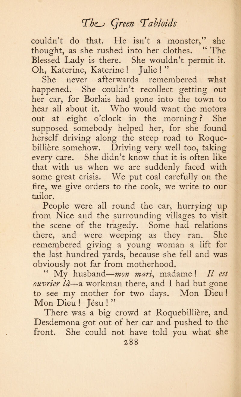 TQreen Tabloids couldn’t do that. He isn’t a monster,” she thought, as she rushed into her clothes. “ The Blessed Lady is there. She wouldn’t permit it. Oh, Katerine, Katerine ! Julie ! ” She never afterwards remembered what happened. She couldn’t recollect getting out her car, for Borlais had gone into the town to hear all about it. Who would want the motors out at eight o’clock in the morning ? She supposed somebody helped her, for she found herself driving along the steep road to Roque- billiere somehow. Driving very well too, taking every care. She didn’t know that it is often like that with us when we are suddenly faced with some great crisis. We put coal carefully on the fire, we give orders to the cook, we write to our tailor. People were all round the car, hurrying up from Nice and the surrounding villages to visit the scene of the tragedy. Some had relations there, and were weeping as they ran. She remembered giving a young woman a lift for the last hundred yards, because she fell and was obviously not far from motherhood. My husband—mon mari, madame ! II est ouvrier Id—a workman there, and I had but gone to see my mother for two days. Mon Dieu ! Mon Dieu ! Jesu ! ” There was a big crowd at Roquebilliere, and Desdemona got out of her car and pushed to the front. She could not have told you what she