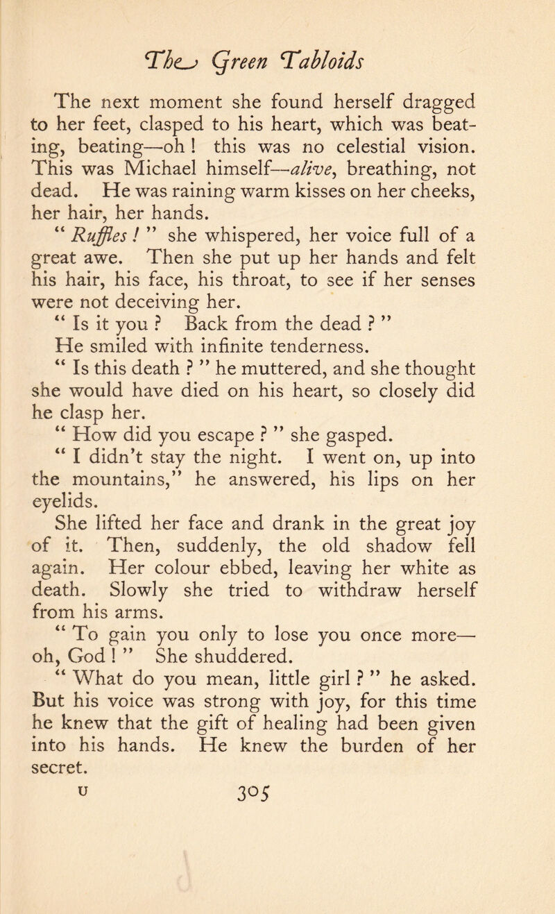 The next moment she found herself dragged to her feet, clasped to his heart, which was beat¬ ing, beating—-oh ! this was no celestial vision. This was Michael himself—alive, breathing, not dead. He was raining warm kisses on her cheeks, her hair, her hands. “ Ruffles ! ” she whispered, her voice full of a great awe. Then she put up her hands and felt his hair, his face, his throat, to see if her senses were not deceiving her. 44 Is it you ? Back from the dead ? ” He smiled with infinite tenderness. 44 Is this death ? ” he muttered, and she thought she would have died on his heart, so closely did he clasp her. 44 How did you escape ? ” she gasped. 44 I didn’t stay the night. I went on, up into the mountains,” he answered, his lips on her eyelids. She lifted her face and drank in the great joy of it. Then, suddenly, the old shadow fell again. Her colour ebbed, leaving her white as death. Slowly she tried to withdraw herself from his arms. 41 To gain you only to lose you once more— oh, God ! ” She shuddered. 44 What do you mean, little girl ? ” he asked. But his voice was strong with joy, for this time he knew that the gift of healing had been given into his hands. He knew the burden of her secret, u 3°5