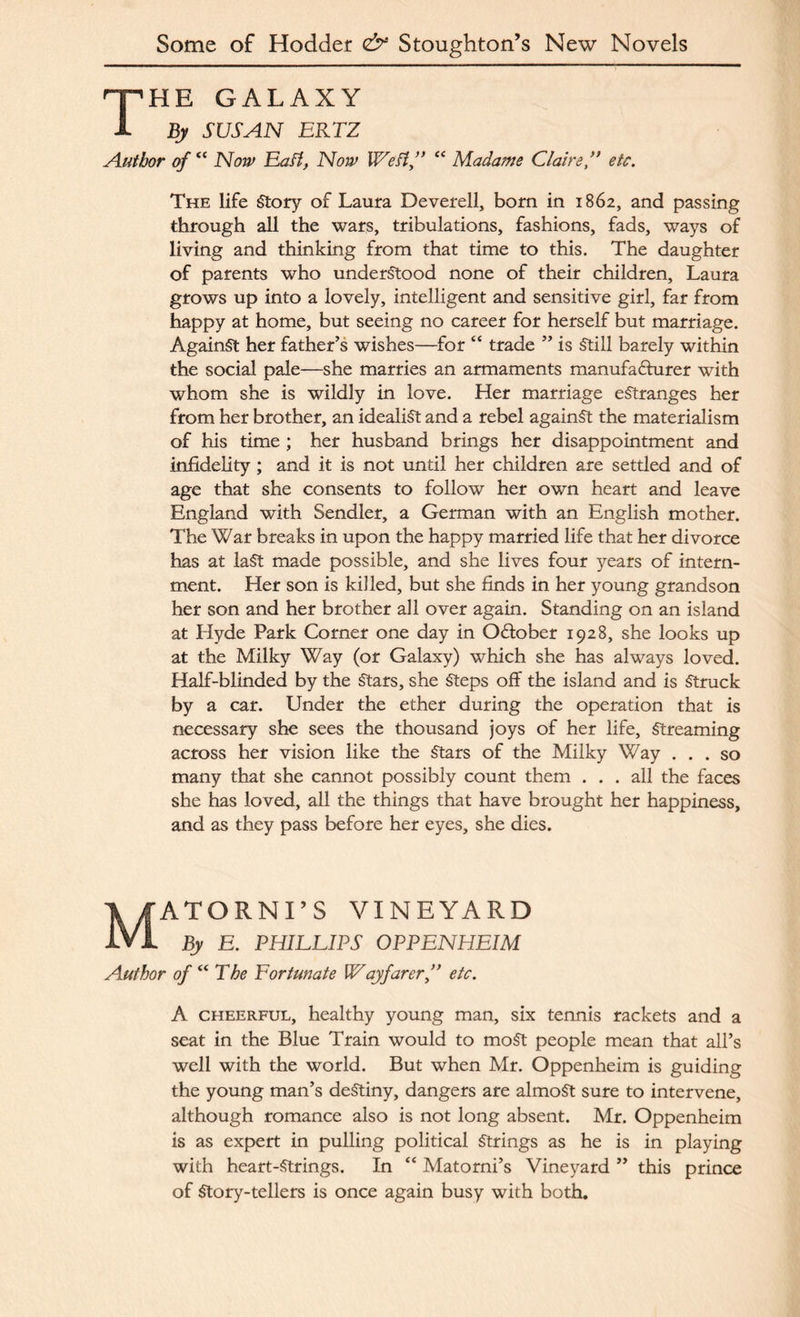 The galaxy By SUSAN ERTZ Author of “ Now Eaft, Now Weft,” “ Madame Claire,” etc. The life Story of Laura Deverell, born in 1862, and passing through all the wars, tribulations, fashions, fads, ways of living and thinking from that time to this. The daughter of parents who understood none of their children, Laura grows up into a lovely, intelligent and sensitive girl, far from happy at home, but seeing no career for herself but marriage. AgainSt her father’s wishes—for “ trade ” is Still barely within the social pale—she marries an armaments manufacturer with whom she is wildly in love. Her marriage estranges her from her brother, an idealist and a rebel against the materialism of his time ; her husband brings her disappointment and infidelity; and it is not until her children are settled and of age that she consents to follow her own heart and leave England with Sendler, a German with an English mother. The War breaks in upon the happy married life that her divorce has at laSt made possible, and she lives four years of intern¬ ment. Her son is killed, but she finds in her young grandson her son and her brother all over again. Standing on an island at Llyde Park Corner one day in Odtober 1928, she looks up at the Milky Way (or Galaxy) which she has always loved. Half-blinded by the Stars, she Steps off the island and is Struck by a car. Under the ether during the operation that is necessary she sees the thousand joys of her life. Streaming across her vision like the Stars of the Milky Way ... so many that she cannot possibly count them ... all the faces she has loved, all the things that have brought her happiness, and as they pass before her eyes, she dies. Matornts vineyard By E. PHILLIPS OPPENHEIM Author of “ The Fortunate Wayfarer,” etc. A cheerful, healthy young man, six tennis rackets and a seat in the Blue Train would to moSt people mean that all’s well with the world. But when Mr. Oppenheim is guiding the young man’s deStiny, dangers are almost sure to intervene, although romance also is not long absent. Mr. Oppenheim is as expert in pulling political Strings as he is in playing with heart-Strings. In “ Matorni’s Vineyard ” this prince of Story-tellers is once again busy with both.