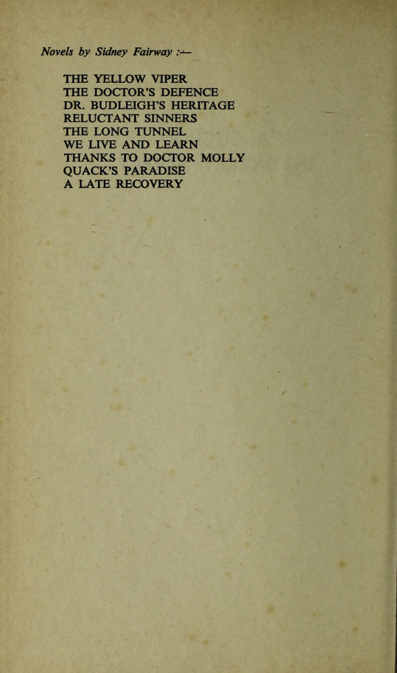 Novels by Sidney Fairway THE YELLOW VIPER THE DOCTOR’S DEFENCE DR. BUDLEIGH’S HERITAGE RELUCTANT SINNERS THE LONG TUNNEL WE LIVE AND LEARN THANKS TO DOCTOR MOLLY QUACK’S PARADISE A LATE RECOVERY