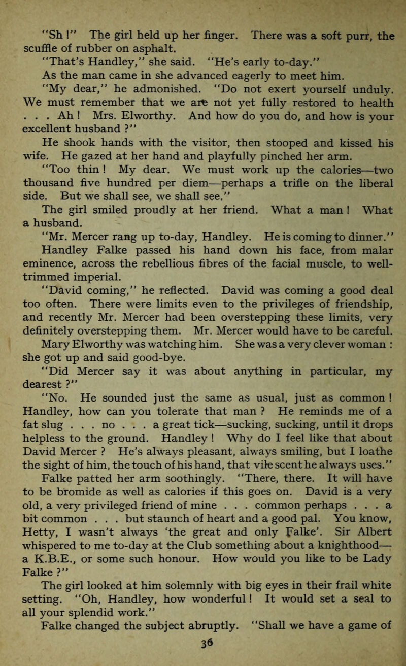 Sh !” The girl held up her finger. There was a soft purr, the scufile of rubber on asphalt. That’s Handley, she said. He’s early to-day.” As the man came in she advanced eagerly to meet him. My dear,” he admonished. Do not exert yourself unduly. We must remember that we are not yet fully restored to health . . . Ah I Mrs. Elworthy. And how do you do, and how is your excellent husband ?” He shook hands with the visitor, then stooped and kissed his wife. He gazed at her hand and playfully pinched her arm. Too thin ! My dear. We must work up the calories—two thousand five hundred per diem—perhaps a trifle on the liberal side. But we shall see, we shall see.” The girl smiled proudly at her friend. What a man ! What a husband. Mr. Mercer rang up to-day, Handley. He is coming to dinner.” Handley Falke passed his hand down his face, from malar eminence, across the rebellious fibres of the facial muscle, to well- trimmed imperial. David coming,” he reflected. David was coming a good deal too often. There were limits even to the privileges of friendship, and recently Mr. Mercer had been overstepping these limits, very definitely overstepping them. Mr. Mercer would have to be careful. Mary Elworthy was watching him. She was a very clever woman : she got up and said good-bye. Did Mercer say it was about anything in particular, my dearest ?” No. He sounded just the same as usual, just as common ! Handley, how can you tolerate that man ? He reminds me of a fat slug ... no ... a great tick—sucking, sucking, until it drops helpless to the ground. Handley ! Why do I feel like that about David Mercer ? He’s always pleasant, always smiling, but I loathe the sight of him, the touch of his hand, that vile scent he always uses.” Falke patted her arm soothingly. There, there. It will have to be bromide as well as calories if this goes on. David is a very old, a very privileged friend of mine . . . common perhaps ... a bit common . . . but staunch of heart and a good pal. You know, Hetty, I wasn’t always ‘the great and only falke’. Sir Albert whispered to me to-day at the Club something about a knighthood— a K.B.E., or some such honour. How would you like to be Lady Falke ?” The girl looked at him solemnly with big eyes in their frail white setting. “Oh, Handley, how wonderful! It would set a seal to all your splendid work.” Falke changed the subject abruptly. Shall we have a game of