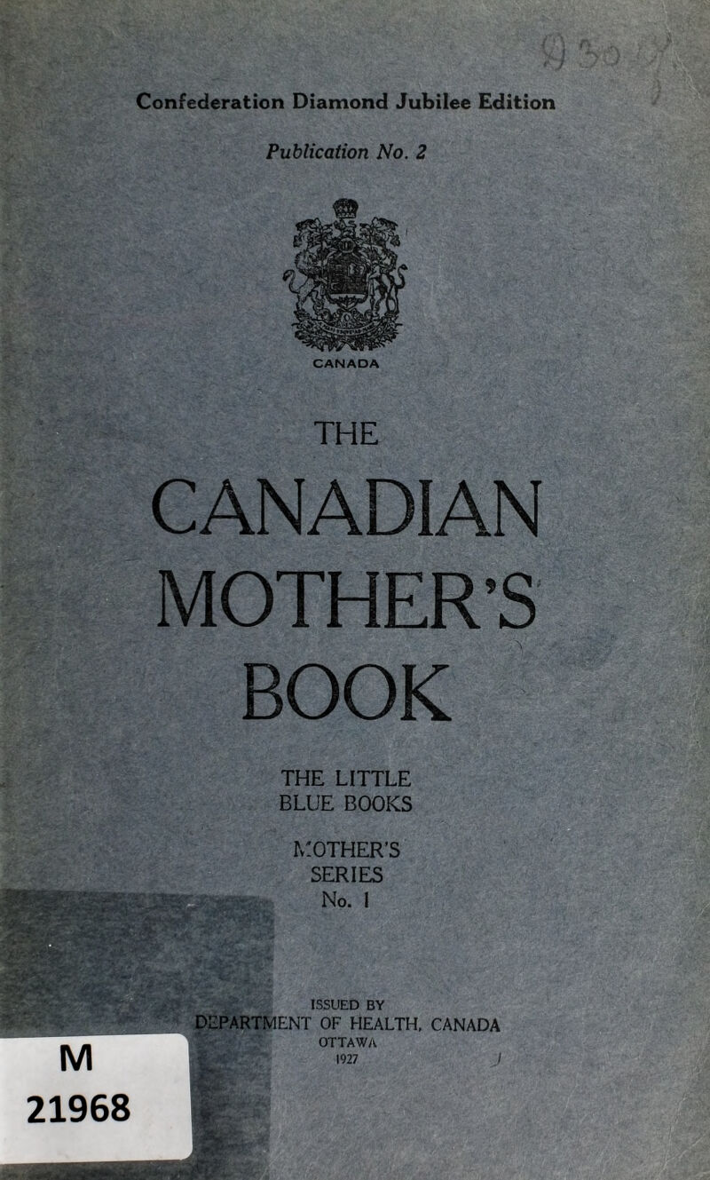 Publication No. 2 CANADA THE CANADIAN MOTHER’S BOOK THE LITTLE BLUE BOOKS MOTHER’S SERIES No. I ISSUED BY DEPARTMENT OF HEALTH, CANADA OTTAWA 1927 J M 21968