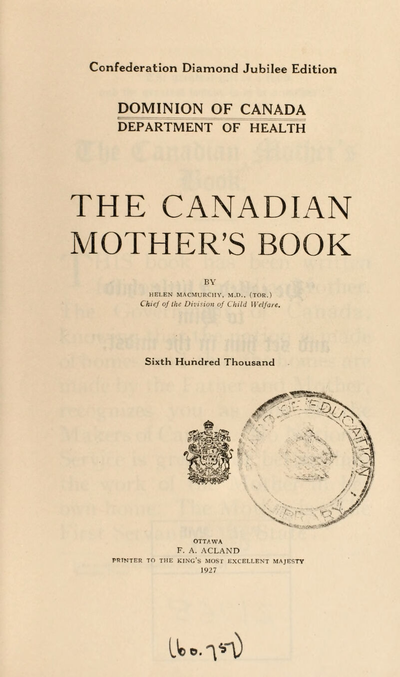 DOMINION OF CANADA DEPARTMENT OF HEALTH THE CANADIAN MOTHER’S BOOK BY HELEN MACMURC1IY, M.D.. (TOR.) Chief of ihe Division of Child Welfare. Sixth Hundred Thousand OTTAWA F. A. ACLAND PRINTER TO THE KING’S MOST EXCELLENT MAJESTY 1927 lie o.