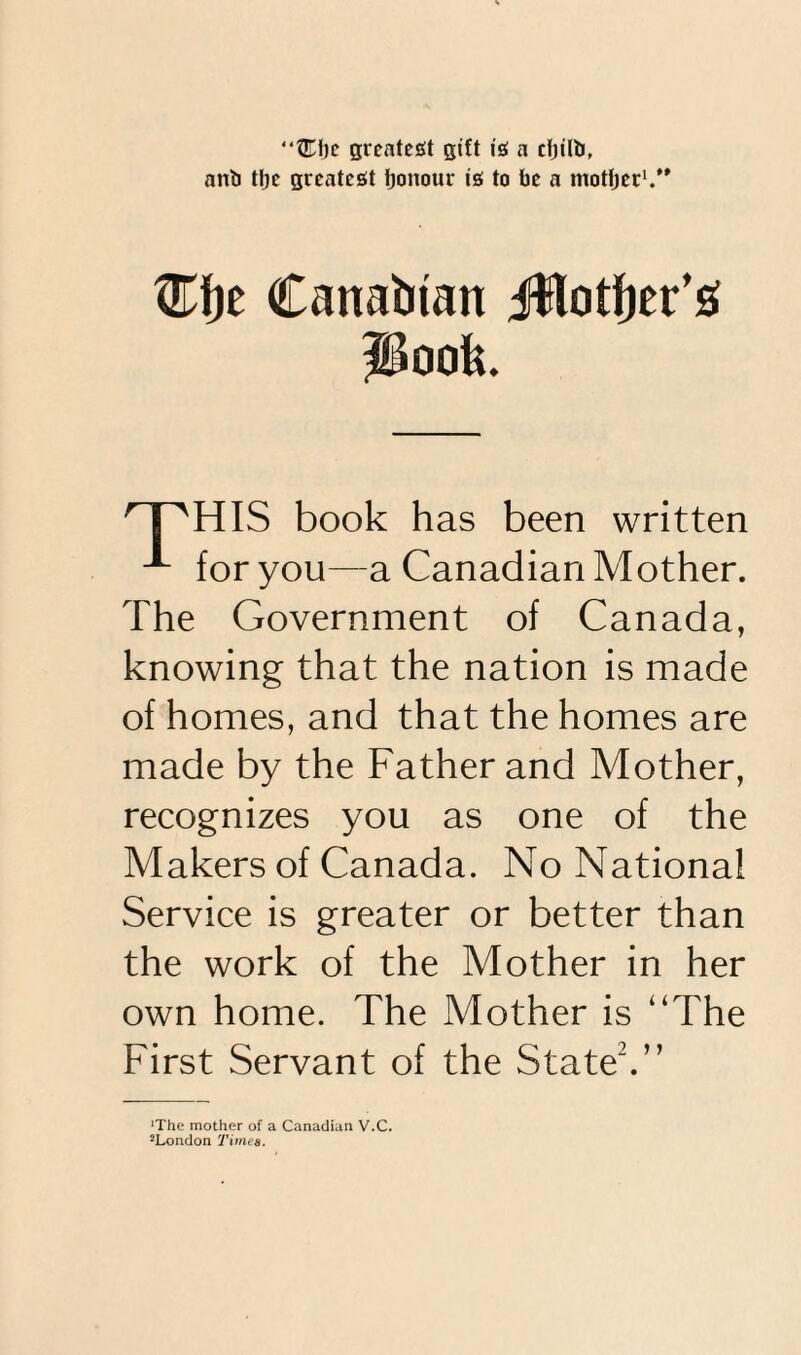 “fTbc greatest gift is a rtjilb, anb ttje greatest honour is to be a mother1.” ®t)e Canadian Jflotfter’g poofe. HIS book has been written x for you—a Canadian Mother. The Government of Canada, knowing that the nation is made of homes, and that the homes are made by the Father and Mother, recognizes you as one of the Makers of Canada. No National Service is greater or better than the work of the Mother in her own home. The Mother is “The First Servant of the State2.” ■The mother of a Canadian V.C. JLondon Times.