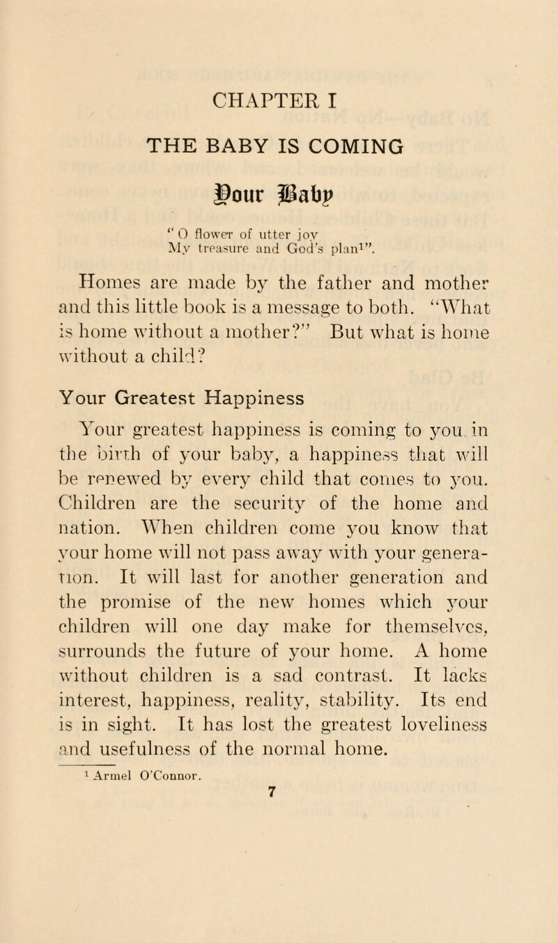 CHAPTER I THE BABY IS COMING !>our pabp ‘‘ O flower of utter joy My treasure and God’s plan1”. Homes are made by the father and mother and this little book is a message to both. “What is home without a mother?” But what is home without a child? Your Greatest Happiness Your greatest happiness is coming to you in the birth of your baby, a happiness that will be renewed by every child that comes to you. Children are the security of the home and nation. When children come you know that your home will not pass away with your genera¬ tion. It will last for another generation and the promise of the new homes which your children will one day make for themselves, surrounds the future of your home. A home without children is a sad contrast. It lacks interest, happiness, reality, stability. Its end is in sight. It has lost the greatest loveliness and usefulness of the normal home. 1 Arrnel O’Connor.