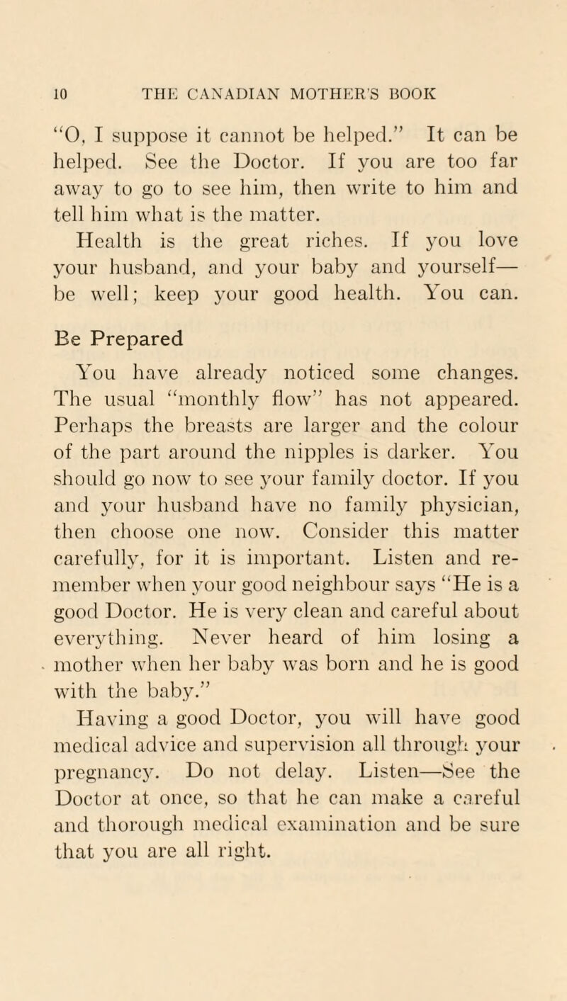 “0, I suppose it cannot be helped.” It can be helped. See the Doctor. If you are too far away to go to see him, then write to him and tell him what is the matter. Health is the great riches. If you love your husband, and your baby and yourself— be well; keep your good health. You can. Be Prepared You have already noticed some changes. The usual “monthly flow” has not appeared. Perhaps the breasts are larger and the colour of the part around the nipples is darker. You should go now to see your family doctor. If you and your husband have no family physician, then choose one now. Consider this matter carefully, for it is important. Listen and re¬ member when your good neighbour says “He is a good Doctor. He is very clean and careful about everything. Never heard of him losing a mother when her baby was born and he is good with the baby.” Having a good Doctor, you will have good medical advice and supervision all through your pregnancy. Do not delay. Listen—See the Doctor at once, so that he can make a careful and thorough medical examination and be sure that you are all right.