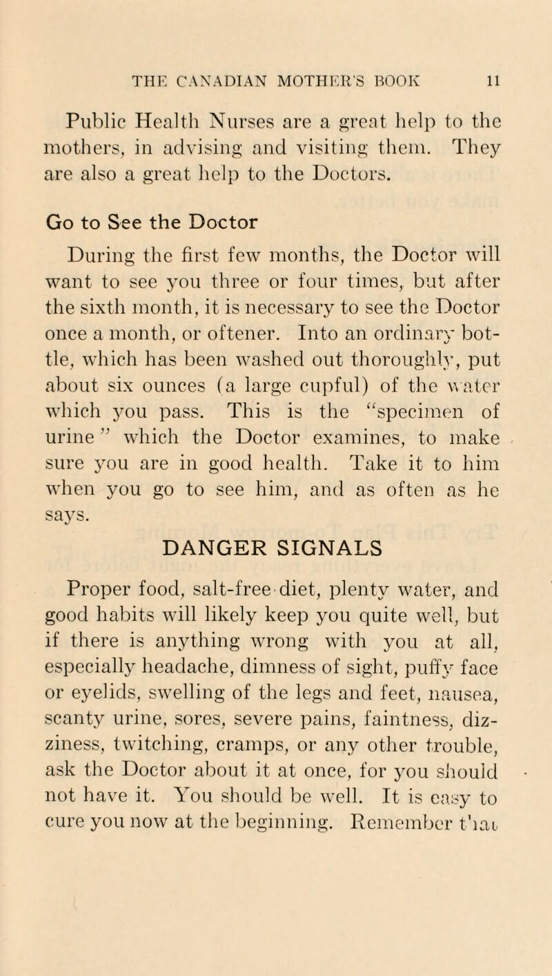 Public Health Nurses are a great help to the mothers, in advising and visiting them. They are also a great help to the Doctors. Go to See the Doctor During the first few months, the Doctor will want to see jtou three or four times, but after the sixth month, it is necessary to see the Doctor once a month, or oftener. Into an ordinary bot¬ tle, which has been washed out thoroughly, put about six ounces (a large cupful) of the water which you pass. This is the “specimen of urine ” which the Doctor examines, to make sure you are in good health. Take it to him when you go to see him, and as often as he says. DANGER SIGNALS Proper food, salt-free diet, plenty water, and good habits will likely keep you quite well, but if there is anything wrong writh you at all, especially headache, dimness of sight, puffy face or eyelids, swelling of the legs and feet, nausea, scanty urine, sores, severe pains, faintness, diz¬ ziness, twitching, cramps, or any other trouble, ask the Doctor about it at once, for you should not have it. You should be well. It is easy to cure you now at the beginning. Remember that