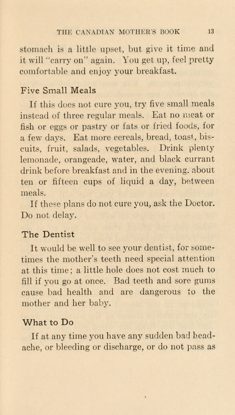 stomach is a little upset, but give it time and it will “carry on” again. You get up, feel pretty comfortable and enjoy your breakfast. Five Small Meals If this does not cure you, try five small meals instead of three regular meals. Eat no meat or fish or eggs or pastry or fats or fried foods, for a few days. Eat more cereals, bread, toast, bis¬ cuits, fruit, salads, vegetables. Drink plenty lemonade, orangeade, water, and black currant drink before breakfast and in the evening, about ten or fifteen cups of liquid a day, between meals. If these plans do not cure you, ask the Doctor. Do not delay. The Dentist It would be well to see your dentist, for some¬ times the mother’s teeth need special attention at this time; a little hole does not cost much to fill if you go at once. Bad teeth and sore gums cause bad health and are dangerous to the mother and her baby. What to Do If at any time you have any sudden bad head¬ ache, or bleeding or discharge, or do not pass as