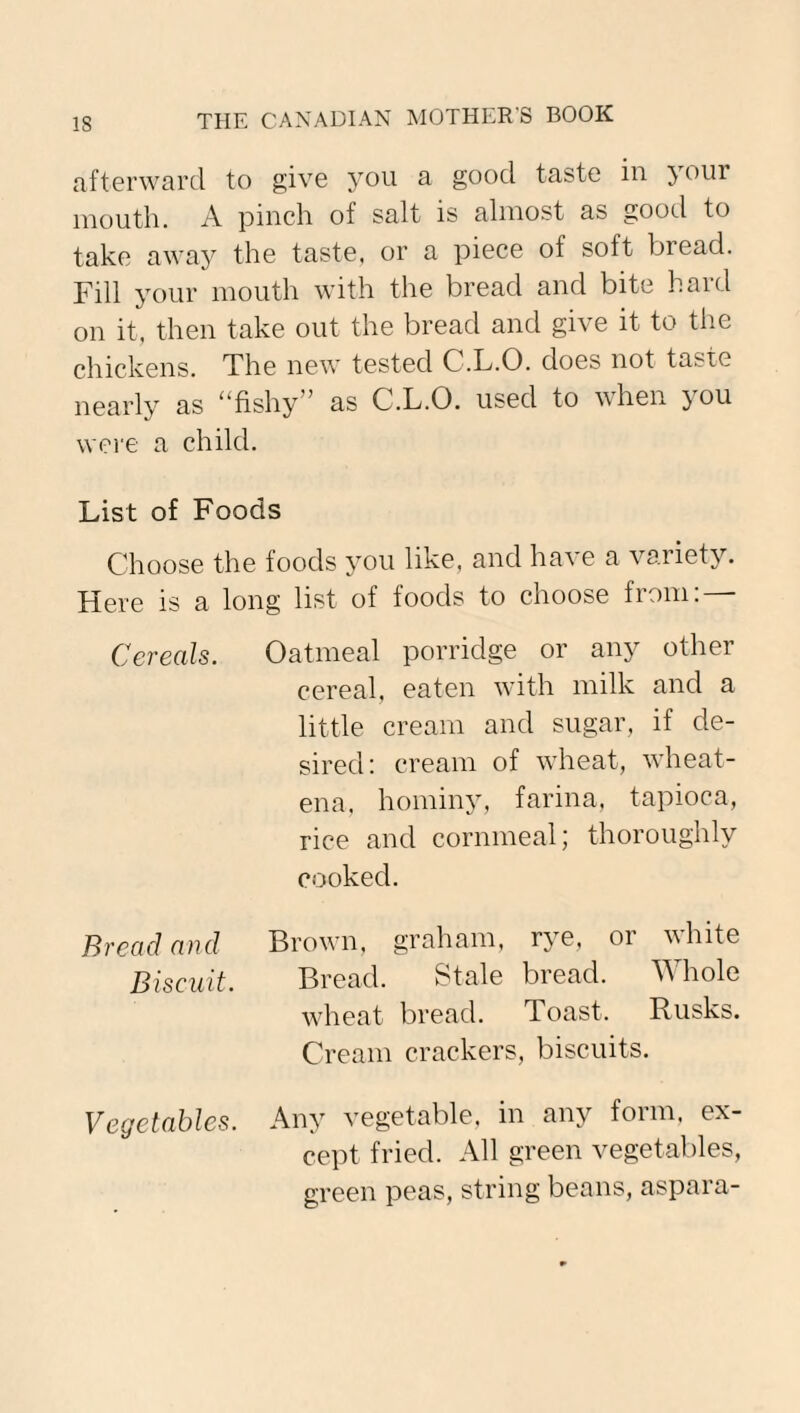 afterward to give you a good taste in your mouth. A pinch ot salt is almost as good to take away the taste, or a piece of soft bread. Fill your mouth with the bread and bite hard on it, then take out the bread and give it to the chickens. The new tested C.L.O. does not taste nearly as ufishy ' as C.L.O. used to when }ou were a child. List of Foods Choose the foods you like, and have a variety. Here is a long list of foods to choose from: — Cereals. Oatmeal porridge or any other cereal, eaten with milk and a little cream and sugar, if de¬ sired: cream of wheat, wheat- ena, hominy, farina, tapioca, rice and cornmeal; thoroughly cooked. Bread and Brown, graham, rye, or white Biscuit. Bread. Stale bread. Whole wheat bread. Toast. Rusks. Cream crackers, biscuits. Vegetables. Any vegetable, in any form, ex¬ cept fried. All green vegetables, green peas, string beans, aspara-