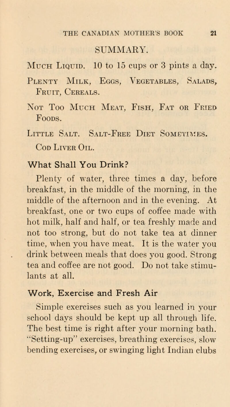 SUMMARY. Much Liquid. 10 to 15 cups or 3 pints a day. Plenty Milk, Eggs, Vegetables, Salads, Fruit, Cereals. Not Too Much Meat, Fish, Fat or Fried Foods. Little Salt. Salt-Free Diet Sometimes. Cod Liver Oil. What Shall You Drink? Plenty of water, three times a day, before breakfast, in the middle of the morning, in the middle of the afternoon and in the evening. At breakfast, one or two cups of coffee made with hot milk, half and half, or tea freshly made and not too strong, but do not take tea at dinner time, when you have meat. It is the water you drink between meals that does you good. Strong tea and coffee are not good. Do not take stimu¬ lants at all. Work, Exercise and Fresh Air Simple exercises such as you learned in your school days should be kept up all through life. The best time is right after your morning bath. “Setting-up” exercises, breathing exercises, slow bending exercises, or swinging light Indian clubs