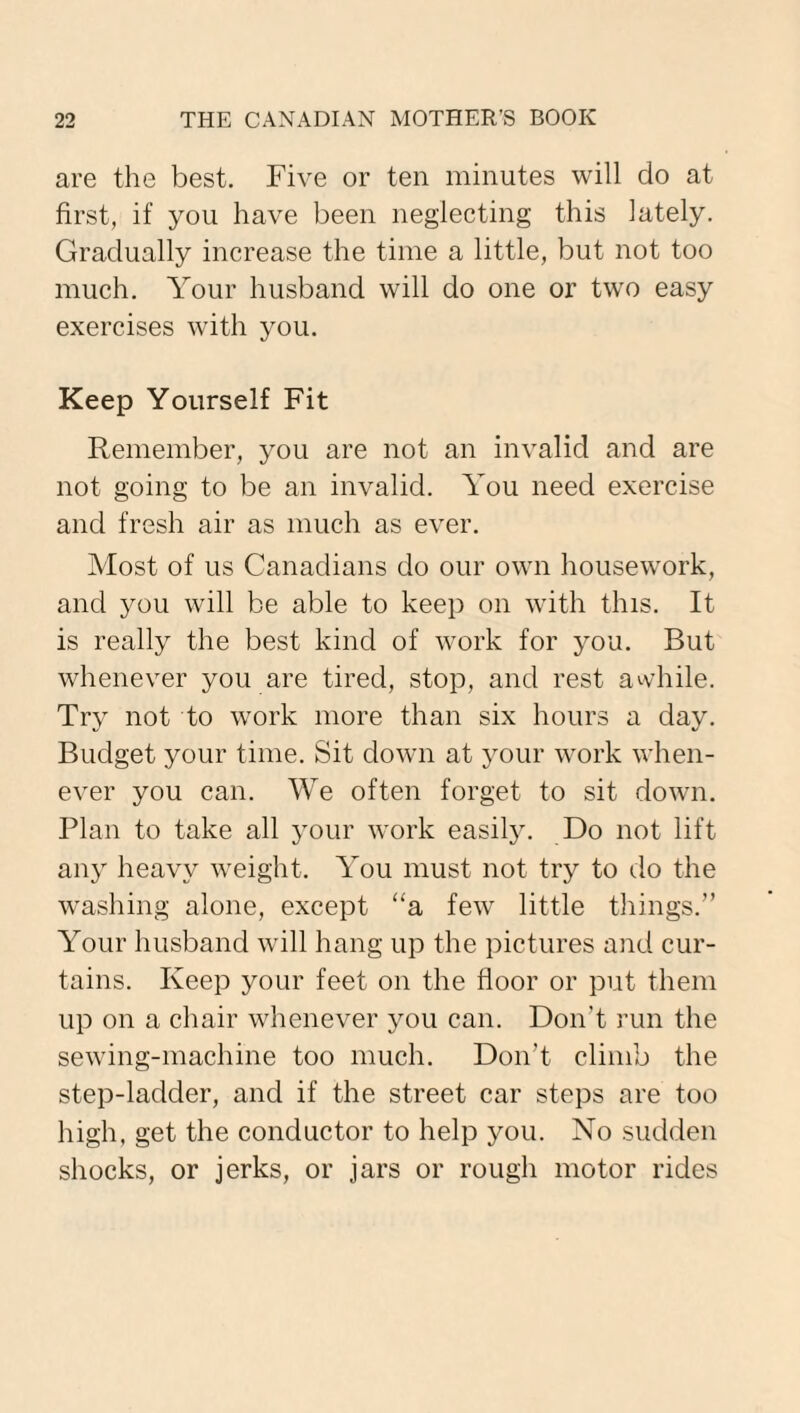 are the best. Five or ten minutes will do at first, if you have been neglecting this lately. Gradually increase the time a little, but not too much. Your husband will do one or two easy exercises with you. Keep Yourself Fit Remember, you are not an invalid and are not going to be an invalid. You need exercise and fresh air as much as ever. Most of us Canadians do our own housework, and you will be able to keep on with this. It is really the best kind of work for you. But whenever you are tired, stop, and rest awhile. Try not to work more than six hours a day. Budget your time. Sit down at your work when¬ ever you can. We often forget to sit down. Plan to take all your work easily. Do not lift any heavy weight. You must not try to do the washing alone, except “a few little things.” Your husband will hang up the pictures and cur¬ tains. Keep your feet on the floor or put them up on a chair whenever you can. Don't run the sewing-machine too much. Don’t climb the step-ladder, and if the street car steps are too high, get the conductor to help you. No sudden shocks, or jerks, or jars or rough motor rides