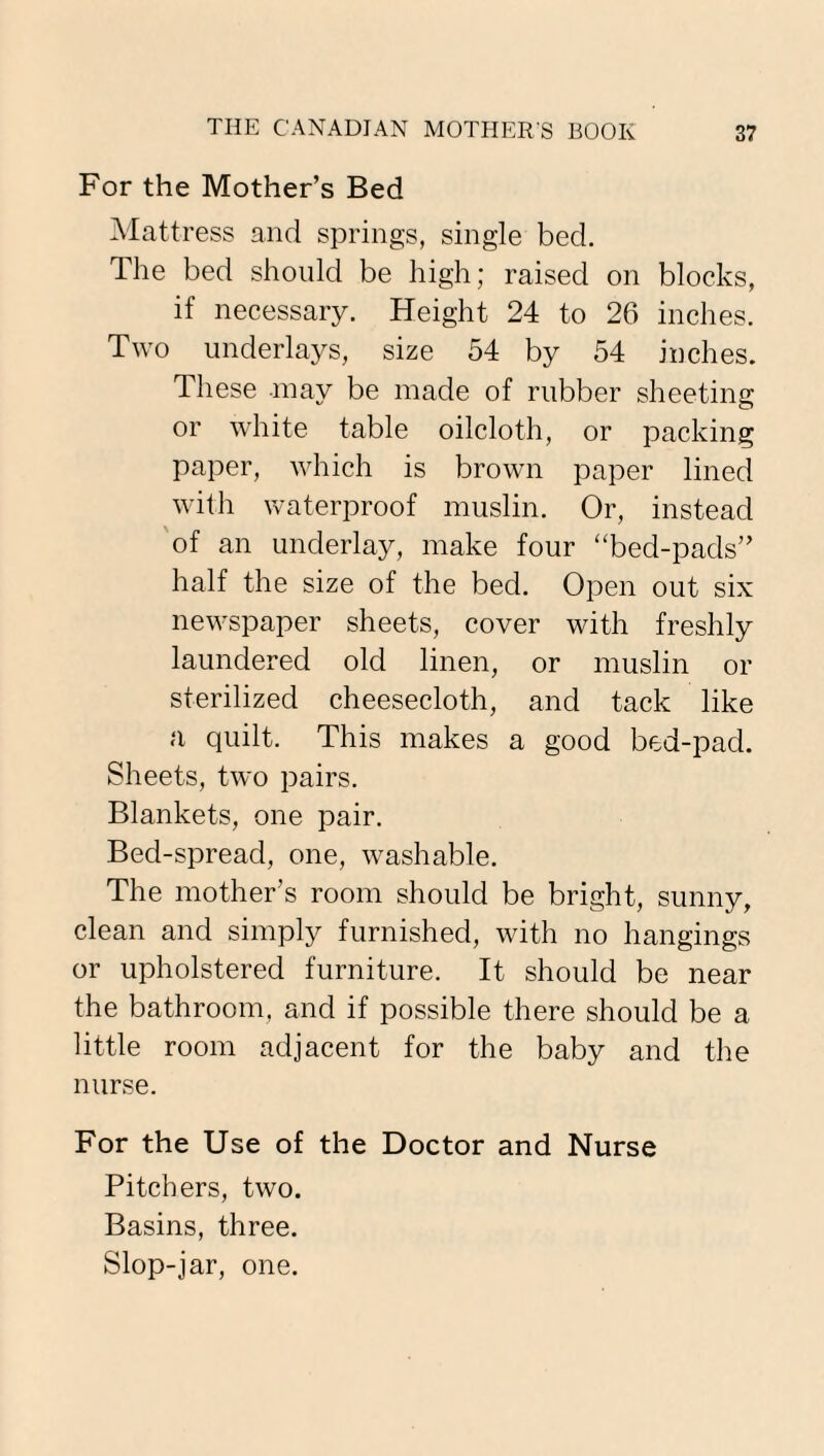 For the Mother’s Bed Mattress and springs, single bed. The bed should be high; raised on blocks, if necessary. Height 24 to 26 inches. Two underlays, size 54 by 54 inches. These may be made of rubber sheeting or white table oilcloth, or packing paper, which is brown paper lined with waterproof muslin. Or, instead of an underlay, make four “bed-pads” half the size of the bed. Open out six newspaper sheets, cover with freshly laundered old linen, or muslin or sterilized cheesecloth, and tack like a quilt. This makes a good bed-pad. Sheets, two pairs. Blankets, one pair. Bed-spread, one, washable. The mother’s room should be bright, sunny, clean and simply furnished, with no hangings or upholstered furniture. It should be near the bathroom, and if possible there should be a little room adjacent for the baby and the nurse. For the Use of the Doctor and Nurse Pitchers, two. Basins, three. Slop-jar, one.