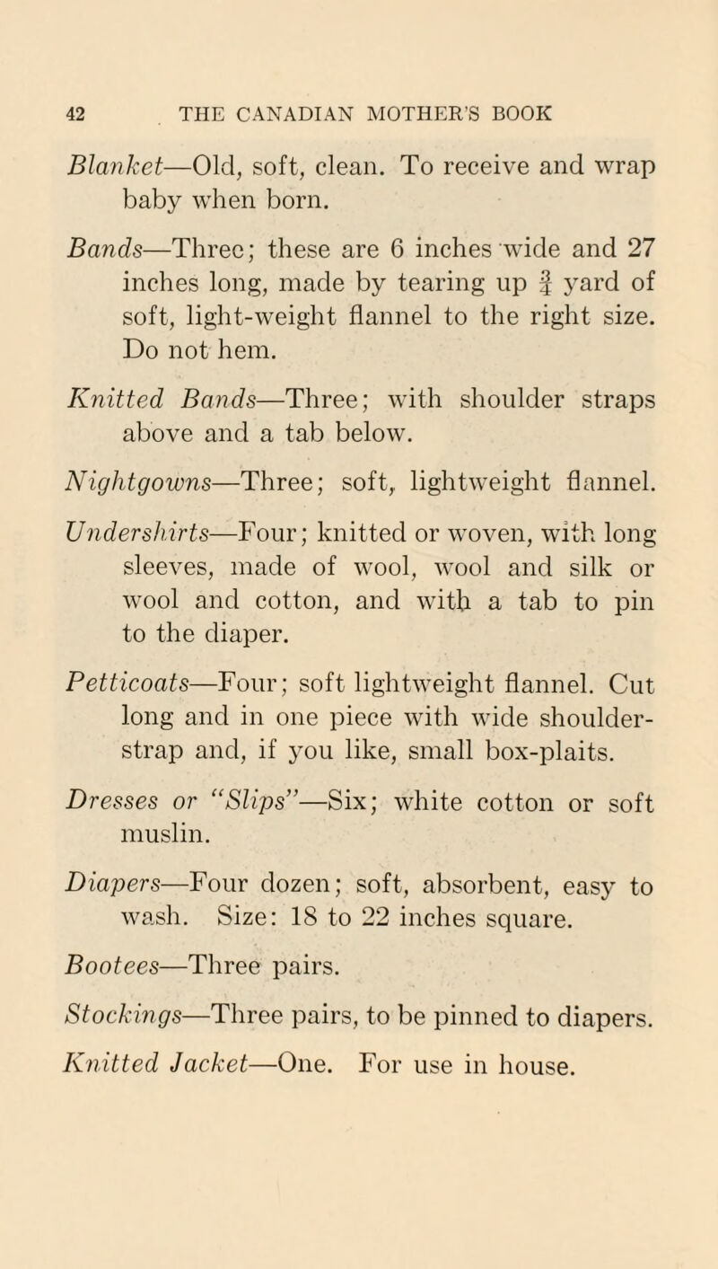 Blanket—Old, soft, clean. To receive and wrap baby when born. Bands—Three; these are 6 inches wide and 27 inches long, made by tearing up % yard of soft, light-weight flannel to the right size. Do not hem. Knitted Bands—Three; with shoulder straps above and a tab below. Nightgowns—Three; soft,, lightweight flannel. Undershirts—Four; knitted or woven, with long sleeves, made of wool, wool and silk or wool and cotton, and with a tab to pin to the diaper. Petticoats—Four; soft lightweight flannel. Cut long and in one piece with wide shoulder- strap and, if you like, small box-plaits. Dresses or “Slips”—Six; white cotton or soft muslin. Diapers—Four dozen; soft, absorbent, easy to wash. Size: 18 to 22 inches square. Bootees—Three pairs. Stockings—Three pairs, to be pinned to diapers. Knitted Jacket—One. For use in house.