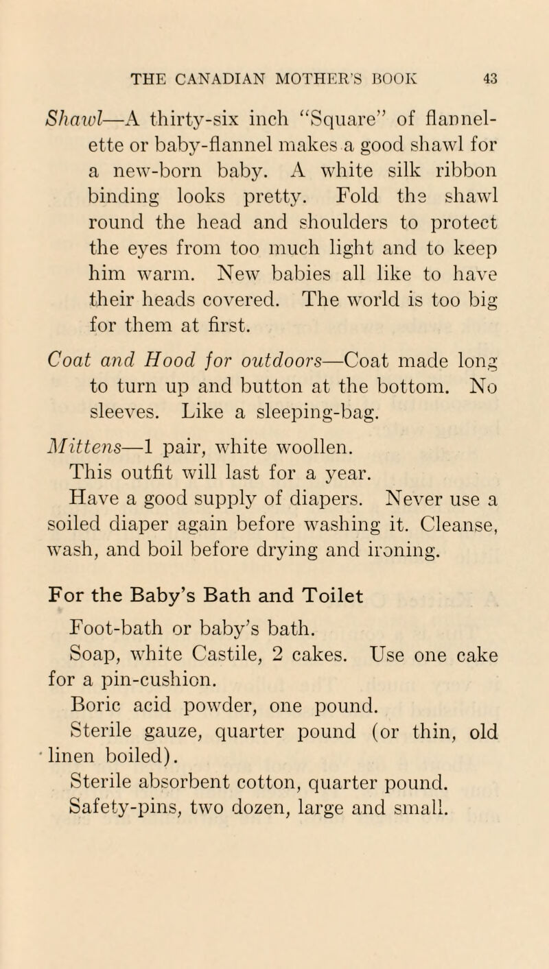 Shawl—A thirty-six inch “Square” of flannel¬ ette or baby-flannel makes a good shawl for a new-born baby. A white silk ribbon binding looks pretty. Fold the shawl round the head and shoulders to protect the eyes from too much light and to keep him warm. New babies all like to have their heads covered. The world is too big for them at first. Coat and Hood for outdoors—Coat made long to turn up and button at the bottom. No sleeves. Like a sleeping-bag. Mittens—1 pair, white woollen. This outfit will last for a year. Have a good supply of diapers. Never use a soiled diaper again before washing it. Cleanse, wash, and boil before drying and ironing. For the Baby’s Bath and Toilet Foot-bath or baby’s bath. Soap, white Castile, 2 cakes. Use one cake for a pin-cushion. Boric acid powder, one pound. Sterile gauze, quarter pound (or thin, old linen boiled). Sterile absorbent cotton, quarter pound. Safety-pins, two dozen, large and small.