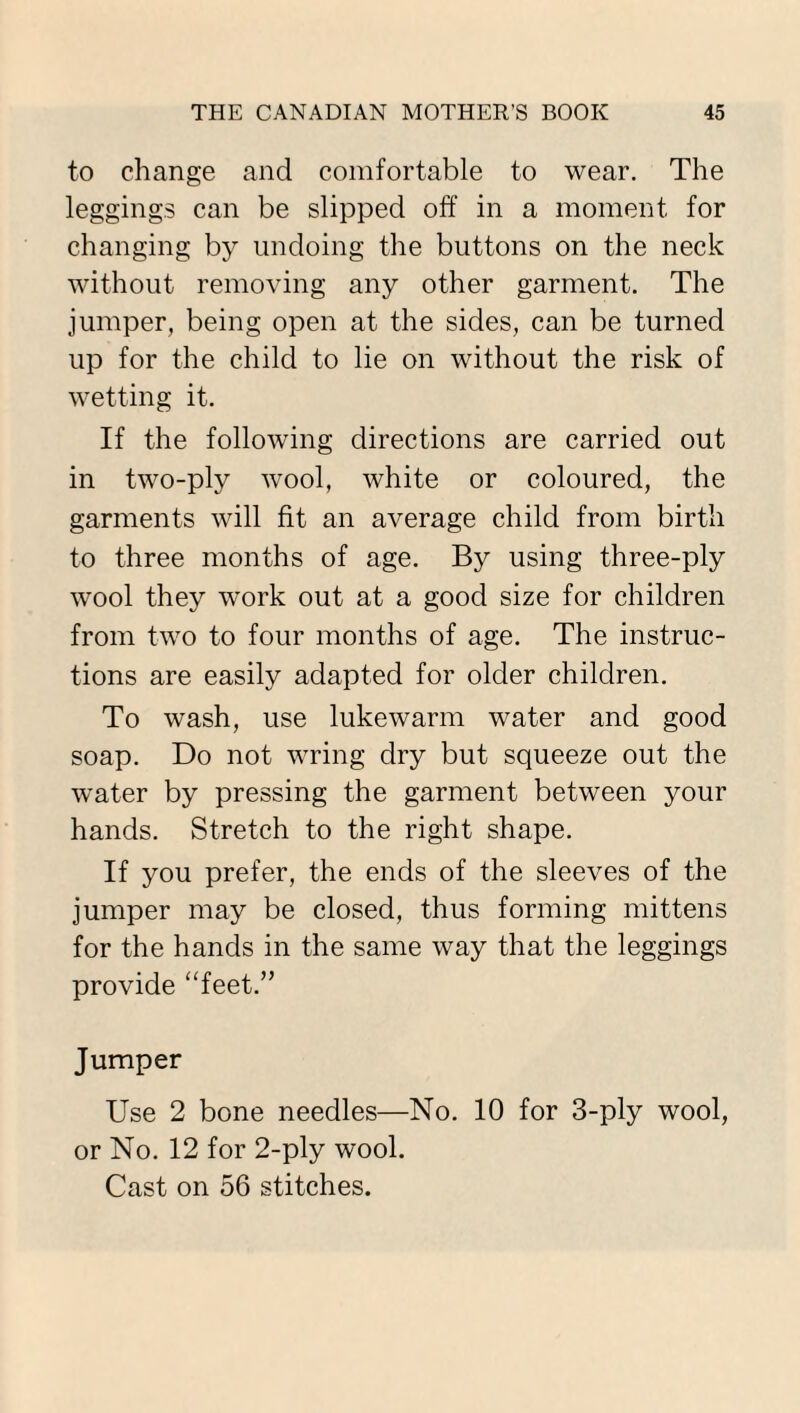 to change and comfortable to wear. The leggings can be slipped off in a moment for changing by undoing the buttons on the neck without removing any other garment. The jumper, being open at the sides, can be turned up for the child to lie on without the risk of wetting it. If the following directions are carried out in two-ply wool, white or coloured, the garments will fit an average child from birth to three months of age. By using three-ply wool they work out at a good size for children from two to four months of age. The instruc¬ tions are easily adapted for older children. To wash, use lukewarm water and good soap. Do not wring dry but squeeze out the water by pressing the garment between your hands. Stretch to the right shape. If you prefer, the ends of the sleeves of the jumper may be closed, thus forming mittens for the hands in the same way that the leggings provide “feet.” Jumper Use 2 bone needles—No. 10 for 3-ply wool, or No. 12 for 2-ply wool. Cast on 56 stitches.