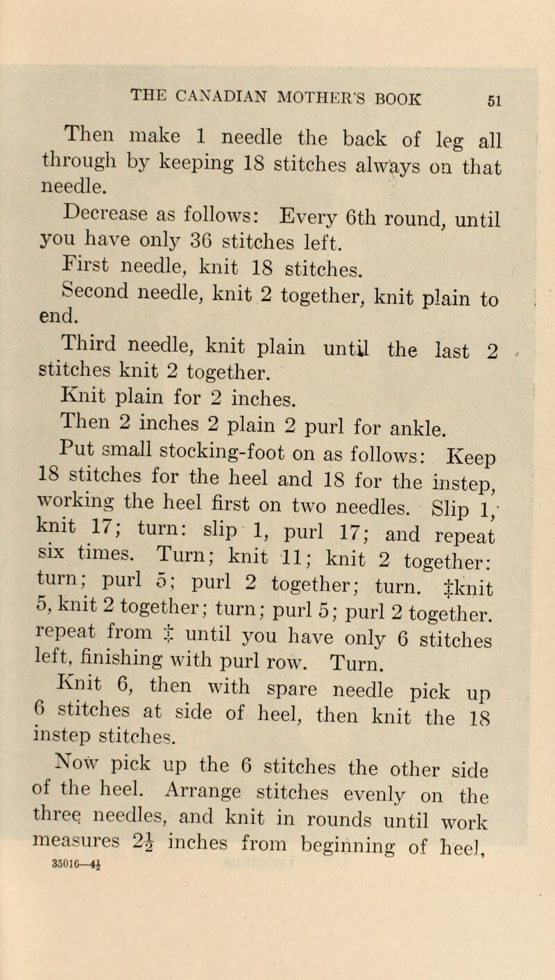 Then make 1 needle the back of leg all through by keeping IS stitches always on that needle. Decrease as follows: Every 6th round, until you have only 36 stitches left. First needle, knit 18 stitches. Second needle, knit 2 together, knit plain to end. Third needle, knit plain until the last 2 stitches knit 2 together. Knit plain for 2 inches. Then 2 inches 2 plain 2 purl for ankle. Put small stocking-foot on as follows: Keep IS stitches for the heel and 18 for the instep, working the heel first on two needles. Slip 1; knit 17; turn: slip 1, purl 17; and repeat six times. Turn; knit 11; knit 2 together: turn; purl o; purl 2 together; turn. $knit 5, knit 2 together; turn; purl 5; purl 2 together, repeat from .>. until you have only 6 stitches left, finishing with purl row. Turn. Knit 6, then with spare needle pick up 6 stitches at side of heel, then knit the 18 instep stitches. Now pick up the 6 stitches the other side of the heel. Arrange stitches evenly on the three needles, and knit in rounds until work measures 2^ inches from beginning of heel, 35010—4^