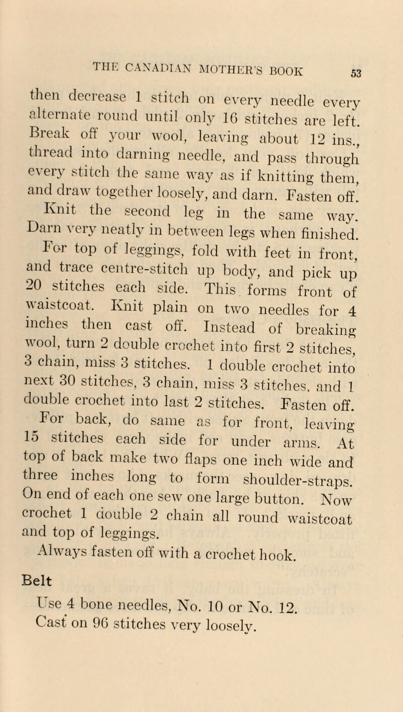 then decrease 1 stitch on every needle every alternate round until only 16 stitches are left. Break oft your wool, leaving about 12 ins., thread into darning needle, and pass through every stitch the same way as if knitting them, and draw together loosely, and darn. Fasten off. Knit the second leg in the same way. Darn very neatly in between legs when finished. For top of leggings, fold with feet in front, and trace centre-stitch up body, and pick up 20 stitches each side. This forms front of waistcoat. Knit plain on two needles for 4 inches then cast off. Instead of breaking wool, turn 2 double crochet into first 2 stitches, 3 chain, miss 3 stitches. 1 double crochet into next 30 stitches, 3 chain, miss 3 stitches, and 1 double crochet into last 2 stitches. Fasten off. For back, do same as for front, leaving 15 stitches each side for under arms. A.t> top of back make two flaps one inch wide and three inches long to form shoulder-straps. On end of each one sew one large button. Now crochet 1 double 2 chain all round waistcoat and top of leggings. Always fasten off with a crochet hook. Belt Use 4 bone needles, No. 10 or No. 12. Cast on 96 stitches very looselv.