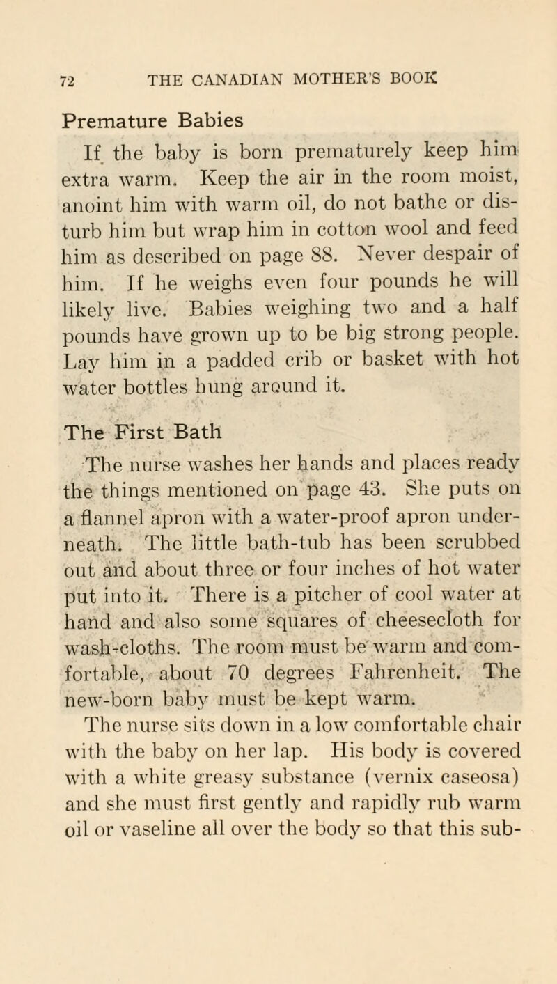 Premature Babies If the baby is born prematurely keep him extra warm. Keep the air in the room moist, anoint him with warm oil, do not bathe or dis¬ turb him but wrap him in cotton wool and feed him as described on page 88. Never despair of him. If he weighs even four pounds he will likely live. Babies weighing two and a half pounds have grown up to be big strong people. Lay him in a padded crib or basket with hot water bottles hung around it. The First Bath The nurse washes her hands and places ready the things mentioned on page 43. She puts on a flannel apron with a water-proof apron under¬ neath. The little bath-tub has been scrubbed out and about three or four inches of hot water put into it. There is a pitcher of cool water at hand and also some squares of cheesecloth for wash-cloths. The room must be'warm and com¬ fortable, about 70 degrees Fahrenheit. The new-born baby must be kept warm. The nurse sits down in a low comfortable chair with the baby on her lap. His body is covered with a white greasy substance (vernix caseosa) and she must first gently and rapidly rub warm oil or vaseline all over the body so that this sub-