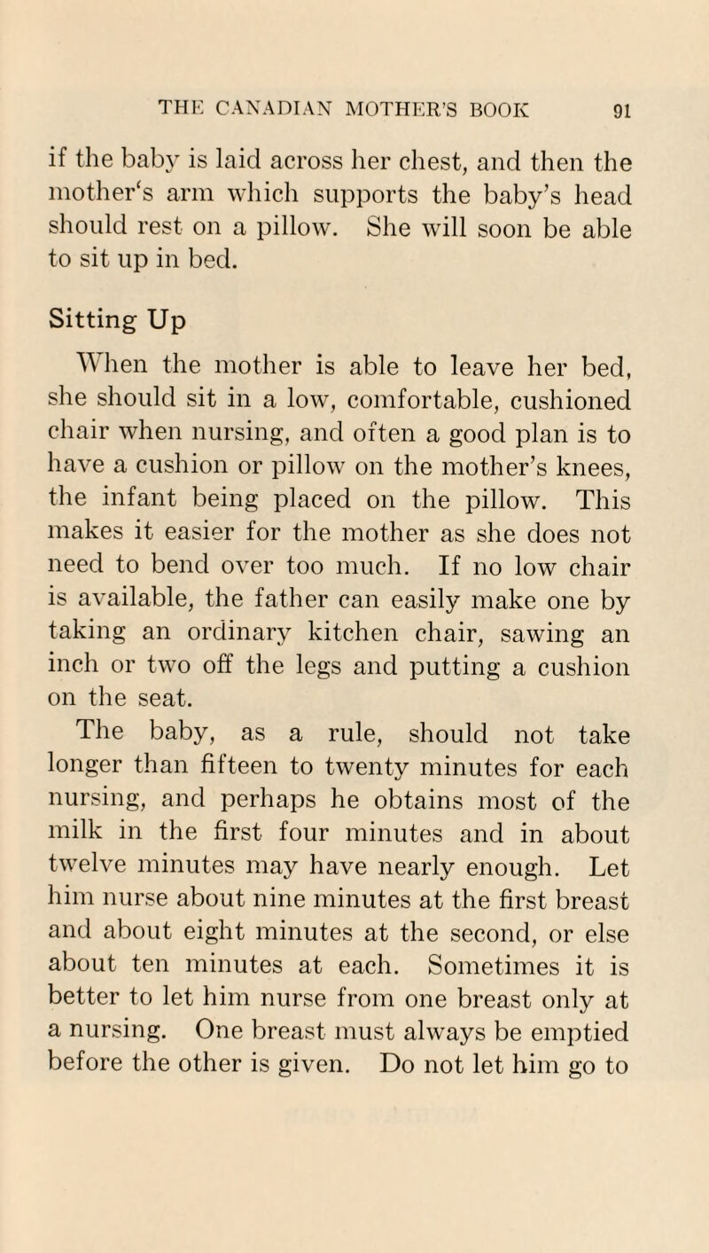 if the baby is laid across her chest, and then the mother's arm which supports the baby’s head should rest on a pillow. She will soon be able to sit up in bed. Sitting Up When the mother is able to leave her bed, she should sit in a low, comfortable, cushioned chair when nursing, and often a good plan is to have a cushion or pillow on the mother’s knees, the infant being placed on the pillow. This makes it easier for the mother as she does not need to bend over too much. If no low chair is available, the father can easily make one by taking an ordinary kitchen chair, sawing an inch or two off the legs and putting a cushion on the seat. The baby, as a rule, should not take longer than fifteen to twenty minutes for each nursing, and perhaps he obtains most of the milk in the first four minutes and in about twelve minutes may have nearly enough. Let him nurse about nine minutes at the first breast and about eight minutes at the second, or else about ten minutes at each. Sometimes it is better to let him nurse from one breast only at a nursing. One breast must always be emptied before the other is given. Do not let him go to