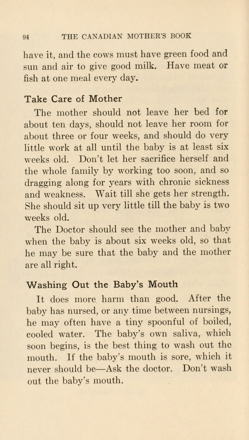 have it, and the cows must have green food and sun and air to give good milk. Have meat or fish at one meal every day. Take Care of Mother The mother should not leave her bed for about ten days, should not leave her room for about three or four weeks, and should do very little work at all until the baby is at least six weeks old. Don’t let her sacrifice herself and the whole family by working too soon, and so dragging along for years with chronic sickness and weakness. Wait till she gets her strength. She should sit up very little till the baby is two weeks old. The Doctor should see the mother and baby when the baby is about six weeks old, so that he may be sure that the baby and the mother are all right. Washing Out the Baby’s Mouth It does more harm than good. After the baby has nursed, or any time between nursings, he may often have a tiny spoonful of boiled, cooled water. The baby’s own saliva, which soon begins, is the best thing to wash out the mouth. If the baby’s mouth is sore, which it never should be—Ask the doctor. Don’t wash out the baby’s mouth.