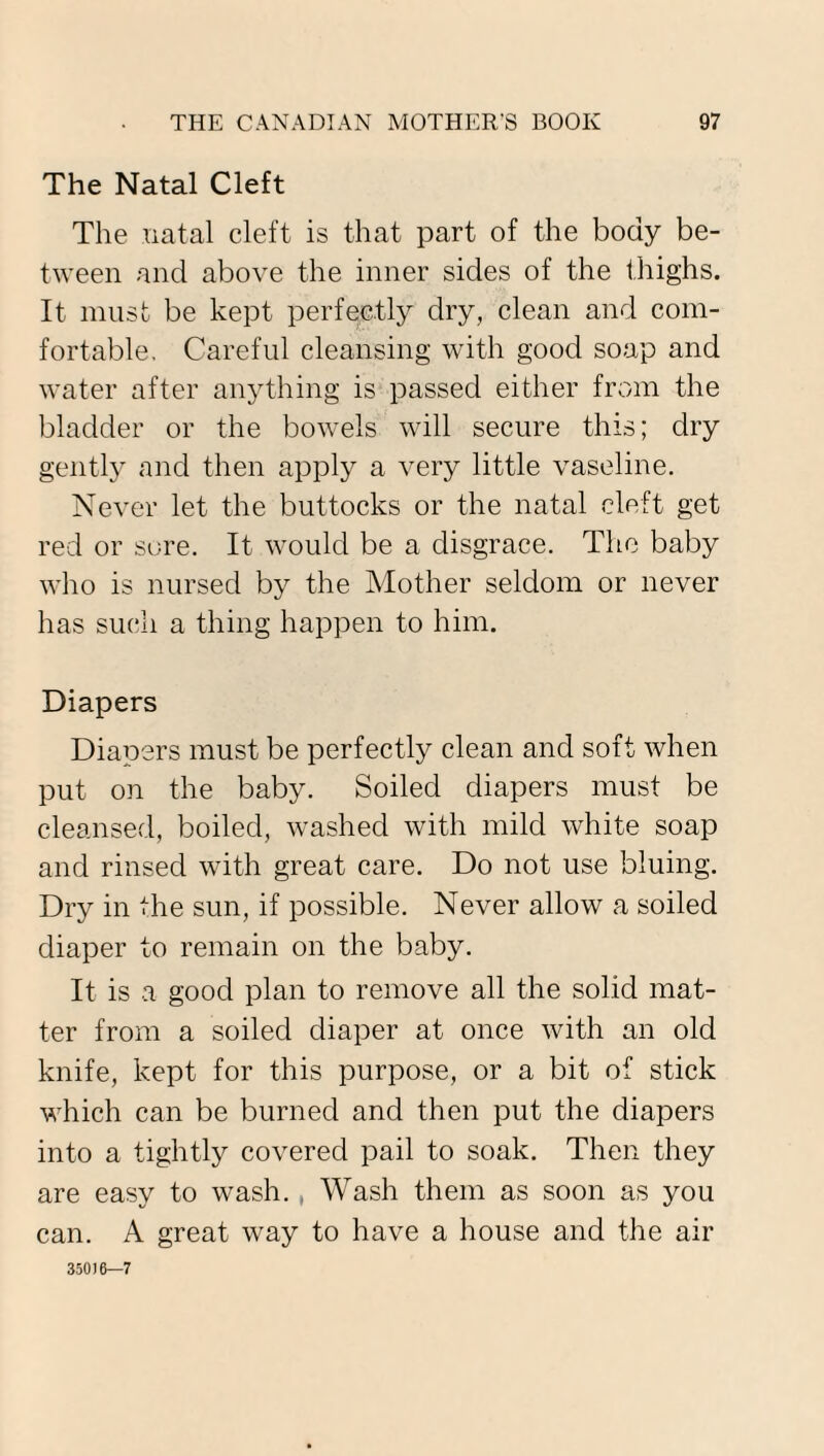 The Natal Cleft The natal cleft is that part of the body be¬ tween and above the inner sides of the thighs. It must be kept perfectly dry, clean and com¬ fortable, Careful cleansing with good soap and water after anything is passed either from the bladder or the bowels will secure this; dry gently and then apply a very little vaseline. Never let the buttocks or the natal cleft get red or sore. It would be a disgrace. The baby who is nursed by the Mother seldom or never has such a thing happen to him. Diapers Diapers must be perfectly clean and soft when put on the baby. Soiled diapers must be cleansed, boiled, washed with mild white soap and rinsed with great care. Do not use bluing. Dry in the sun, if possible. Never allow a soiled diaper to remain on the baby. It is a good plan to remove all the solid mat¬ ter from a soiled diaper at once with an old knife, kept for this purpose, or a bit of stick which can be burned and then put the diapers into a tightly covered pail to soak. Then they are easy to wash., Wash them as soon as you can. A great way to have a house and the air 350)6—7