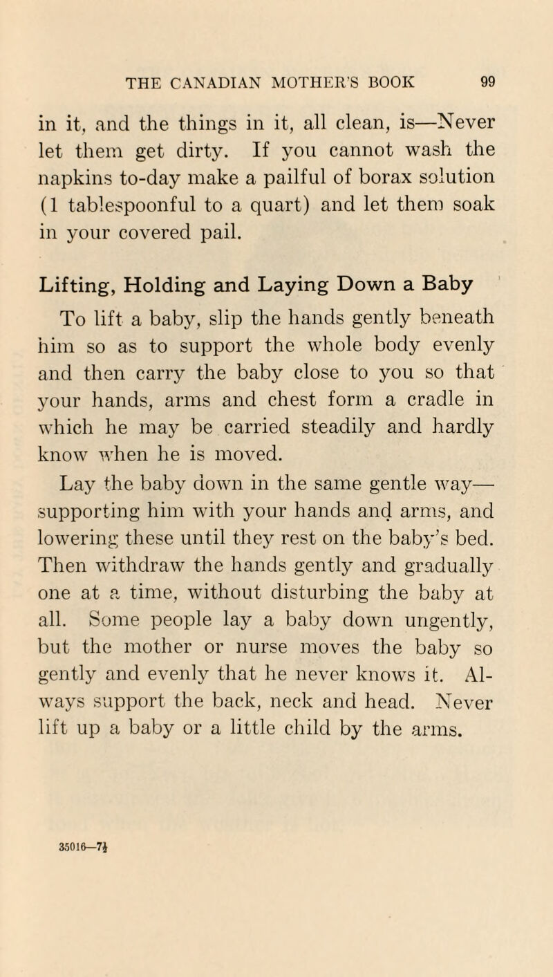 in it, and the things in it, all clean, is—Never let them get dirty. If you cannot wash the napkins to-day make a pailful of borax solution (1 tablespoonful to a quart) and let them soak in your covered pail. Lifting, Holding and Laying Down a Baby To lift a baby, slip the hands gently beneath him so as to support the whole body evenly and then carry the baby close to you so that your hands, arms and chest form a cradle in which he may be carried steadily and hardly know when he is moved. Lay the baby down in the same gentle way— supporting him with your hands and arms, and lowering these until they rest on the baby’s bed. Then withdraw the hands gently and gradually one at a time, without disturbing the baby at all. Some people lay a baby down ungently, but the mother or nurse moves the baby so gently and evenly that he never knows it. Al¬ ways support the back, neck and head. Never lift up a baby or a little child by the arms. 35016—