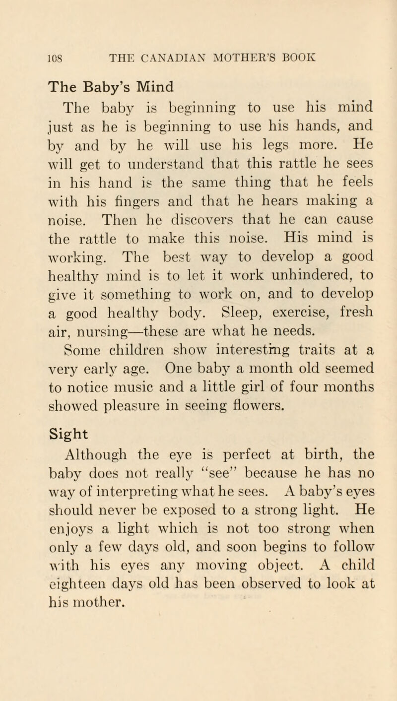 The Baby’s Mind The baby is beginning to use his mind just as he is beginning to use his hands, and by and by he will use his legs more. He will get to understand that this rattle he sees in his hand is the same thing that he feels with his fingers and that he hears making a noise. Then he discovers that he can cause the rattle to make this noise. His mind is working. The best way to develop a good healthy mind is to let it work unhindered, to give it something to work on, and to develop a good healthy body. Sleep, exercise, fresh air, nursing—these are what he needs. Some children show interesting traits at a very early age. One baby a month old seemed to notice music and a little girl of four months showed pleasure in seeing flowers. Sight Although the eye is perfect at birth, the baby does not really “see” because he has no way of interpreting what he sees. A baby’s eyes should never be exposed to a strong light. He enjoys a light which is not too strong when only a few days old, and soon begins to follow with his eyes any moving object. A child eighteen days old has been observed to look at his mother.