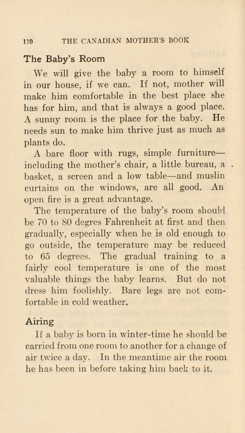 The Baby’s Room We will give the baby a room to himself in our house, if we can. If not, mother will make him comfortable in the best place she has for him, and that is always a good place. A sunny room is the place for the baby. He needs sun to make him thrive just as much as plants do. A bare floor with rugs, simple furniture— including the mother’s chair, a little bureau, a . basket, a screen and a low table—and muslin curtains on the windows, are all good. An open fire is a great advantage. The temperature of the baby’s room should be 70 to SO degres Fahrenheit at first and then gradually, especially when he is old enough to go outside, the temperature may be reduced to 65 degrees. The gradual training to a fairly cool temperature is one of the most valuable things the baby learns. But do not dress him foolishly. Bare legs are not com¬ fortable in cold weather. Airing If a baby is born in winter-time he should be carried from one room to another for a change of air twice a day. In the meantime air the room he has been in before taking him back to it.