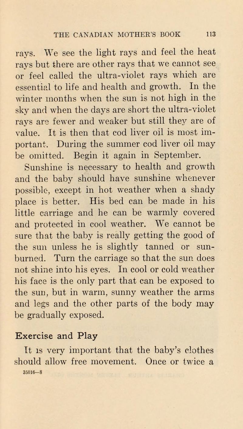 rays. We see the light rays and feel the heat rays but there are other rays that we cannot see or feel called the ultra-violet rays which are essential to life and health and growth. In the winter months when the sun is not high in the sky and when the days are short the ultra-violet rays are fewer and weaker but still they are of value. It is then that cod liver oil is most im¬ portant. During the summer cod liver oil may be omitted. Begin it again in September. Sunshine is necessary to health and growth and the baby should have sunshine whenever possible, except in hot weather when a shady place is better. His bed can be made in his little carriage and he can be warmly covered and protected in cool weather. We cannot be sure that the baby is really getting the good of the sun unless he is slightly tanned or sun¬ burned. Turn the carriage so that the sun does not shine into his eyes. In cool or cold weather his face is the only part that can be exposed to the sun, but in warm, sunny weather the arms and legs and the other parts of the body may be gradually exposed. Exercise and Play It is very important that the baby’s clothes should allow free movement. Once or twice a 35016—8