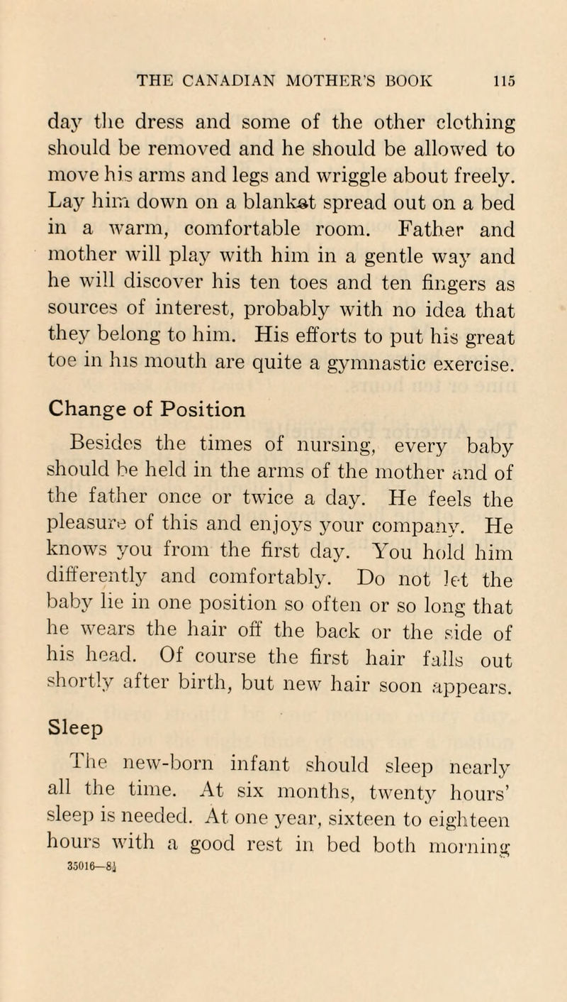 day the dress and some of the other clothing should be removed and he should be allowed to move his arms and legs and wriggle about freely. Lay him down on a blanket spread out on a bed in a warm, comfortable room. Father and mother will play with him in a gentle way and he will discover his ten toes and ten fingers as sources of interest, probably with no idea that they belong to him. His efforts to put his great toe in his mouth are quite a gymnastic exercise. Change of Position Besides the times of nursing, every baby should be held in the arms of the mother and of the father once or twice a day. He feels the pleasure of this and enjoys your company. He knows you from the first day. You hold him differently and comfortably. Do not let the baby lie in one position so often or so long that he wears the hair off the back or the side of his head. Of course the first hair falls out shortly after birth, but new hair soon appears. Sleep The new-born infant should sleep nearly all the time. At six months, twenty hours’ sleep is needed. At one year, sixteen to eighteen hours with a good rest in bed both morning 35016—8i