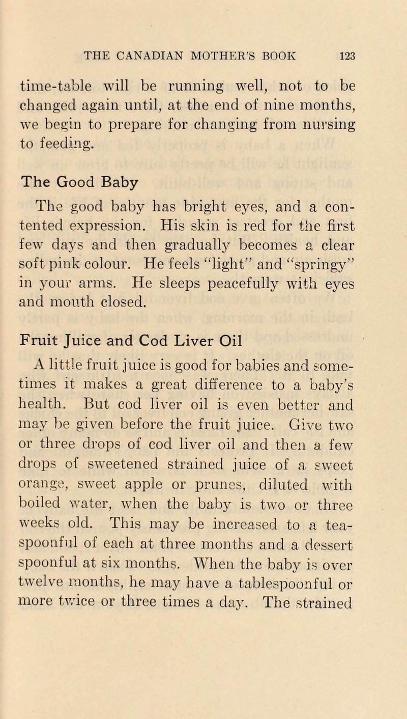 time-table will be running well, not to be changed again until, at the end of nine months, we begin to prepare for changing from nursing to feeding. The Good Baby The good baby has bright eyes, and a con¬ tented expression. His skin is red for the first few days and then gradually becomes a clear soft pink colour. He feels “light” and “springy” in your arms. He sleeps peacefully with eyes and mouth closed. Fruit Juice and Cod Liver Oil A little fruit juice is good for babies and some¬ times it makes a great difference to a baby’s health. But cod liver oil is even better and may be given before the fruit juice. Give two or three drops of cod liver oil and then a few drops of sweetened strained juice of a sweet orange, sweet apple or prunes, diluted with boiled water, when the baby is two or three weeks old. This may be increased to a tea¬ spoonful of each at three months and a dessert spoonful at six months. When the baby is over twelve months, he may have a tablespoonful or more twice or three times a day. The strained