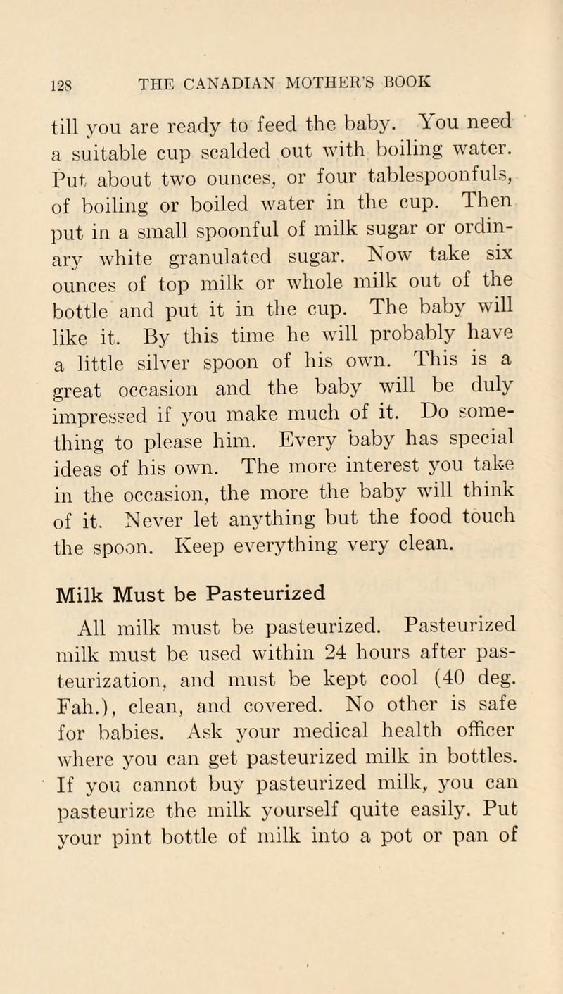 till you are ready to feed the baby, Tou need a suitable cup scalded out with boiling water. Put about two ounces, or four tablespoonfuls, of boiling or boiled water in the cup. Then put in a small spoonful of milk sugar or ordin¬ ary white granulated sugar. Now take six ounces of top milk or whole milk out of the bottle and put it in the cup. The baby will like it. By this time he will probably have a little silver spoon of his own. This is a great occasion and the baby will be duly impressed if you make much of it. Do some¬ thing to please him. Every baby has special ideas of his own. The more interest you take in the occasion, the more the baby will think of it. Never let anything but the food touch the spoon. Keep everything very clean. Milk Must be Pasteurized All milk must be pasteurized. Pasteurized milk must be used within 24 hours after pas¬ teurization, and must be kept cool (40 deg. Fah.), clean, and covered. No other is safe for babies. Ask your medical health officer where you can get pasteurized milk in bottles. If you cannot buy pasteurized milk, you can pasteurize the milk yourself quite easily. Put your pint bottle of milk into a pot or pan of