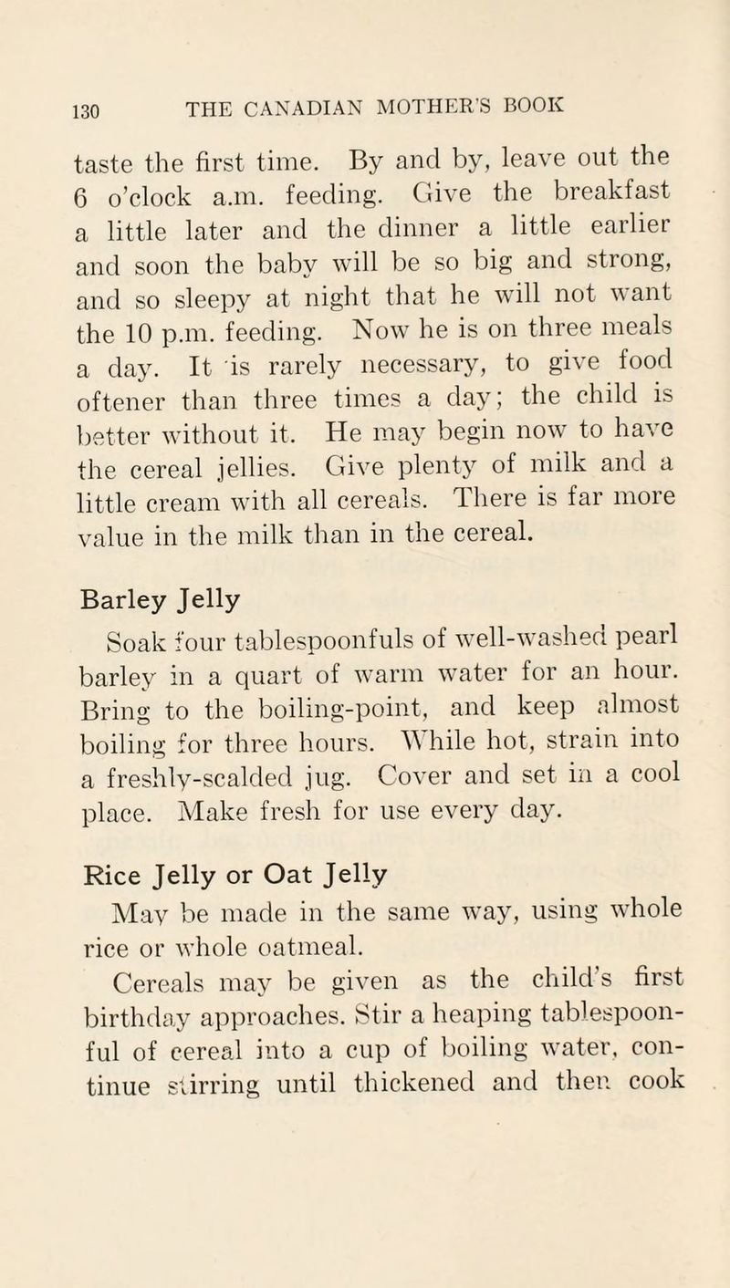 taste the first time. By and by, leave out the 6 o’clock a.m. feeding. Give the breakfast a little later and the dinner a little earlier and soon the baby will be so big and strong, and so sleepy at night that he will not want the 10 p.m. feeding. Now he is on three meals a day. It is rarely necessary, to give food oftener than three times a day; the child is better without it. He may begin now to have the cereal jellies. Give plenty of milk and a little cream with all cereals. There is far more value in the milk than in the cereal. Barley Jelly Soak four tablespoonfuls of well-washed pearl barley in a quart of warm water for an hour. Bring to the boiling-point, and keep almost boiling for three hours. W hile hot, strain into a freshly-scalded jug. Cover and set in a cool place. Make fresh for use every day. Rice Jelly or Oat Jelly May be made in the same way, using whole rice or whole oatmeal. Cereals may be given as the child s first birthday approaches. Stir a heaping tablespoon¬ ful of cereal into a cup of boiling water, con¬ tinue stirring until thickened and then cook