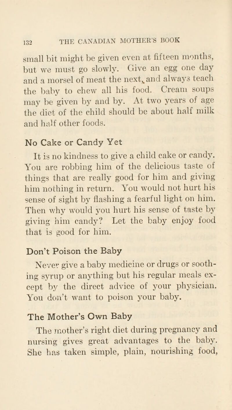 small bit might be given even at fifteen months, but we must go slowly. Give an egg one clay and a morsel of meat the next,, and always teach the baby to chew all his food. Cream soups may be given by and by. At two years of age the diet of the child should be about half milk and half other foods. No Cake or Candy Yet It is no kindness to give a child cake or candy. You are robbing him of the delicious taste of things that are really good for him and giving him nothing in return. You would not hurt his sense of sight by flashing a fearful light on him. Then why would you hurt his sense of taste by giving him candy? Let the baby enjoy food that is good for him. Don’t Poison the Baby Never give a baby medicine or drugs or sooth¬ ing syrup or anything but his regular meals ex¬ cept by the direct advice of your physician. You don’t want to poison your baby. The Mother’s Own Baby The mother’s right diet during pregnancy and nursing gives great advantages to the baby. She has taken simple, plain, nourishing food,